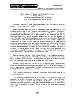 Cómo Suprimir las Preocupaciones y
Disfrutar de la Vida
Dale Carnegie
http://www.liderazgoymercadeo.com/
228
En una Época he Sido el Mas Tonto de los Tontos
por Percy H. Whiting
Autor de The Five Great Rules of Selling
(Las cinco grandes reglas para la venta)
He muerto más veces y de las enfermedades más diversas que cualquier
hombre vivo, muerto o medio muerto.
No era un hipocondríaco común. Mi padre era dueño de una farmacia y yo
prácticamente me crié en ella. Todos los días hablaba con médicos y enfermeras,
de manera que llegué a conocer los nombres y síntomas de las peores
enfermedades, desconocidas por la generalidad de los hombres. No era un
hipocondríaco común... ¡Tenía síntomas! Durante una o dos horas pensaba en
una enfermedad y al fin tenía casi todos los síntomas característicos. Recuerdo
que una vez, en Great Barrington, Massachusetts (la ciudad donde vivía) se inició
una epidemia de difteria bastante grave. En la farmacia de mi padre me lo pasaba
vendiendo remedios a personas que acudían de casas con enfermos. De pronto el
mal que tanto temía cayó sobre mí: contraje la difteria. Estaba seguro. Me metí en
la cama y repasé todos los síntomas. Hice que llamaran a un médico. Me revisó y
me dijo: "Sí, Percy, tienes difteria". Eso me alivió. Nunca me asustaba una
enfermedad cuando la tenía, de manera que me volví de lado en la cama y me
dormí. A la mañana siguiente estaba perfectamente sano.
Durante años me distinguí y atraje mucha atención - y no poca conmiseración -
porque era un especialista en enfermedades insólitas y fantásticas: morí varias
veces de tétano y de hidrofobia. Después empecé a padecer las enfermedades
más frecuentes, haciendo hincapié en el cáncer y la tuberculosis.
Ahora me río de todo eso, pero era trágico en aquella época. Durante años
creí con absoluta certeza que caminaba al borde de la tumba. Si me compraba un
traje en la primavera, me preguntaba: "¿Vale la pena que gaste el dinero, si sé que
lo más probable es que no llegue a usarlo?"
Pero me alegra registrar un progreso: durante los últimos diez años no he
muerto una sola vez.
¿Cómo dejé de morir? Burlándome de mis absurdos fantaseos. Cada vez que
aparecían los terribles síntomas, me reía de mí mismo y decía: "Vamos, Whiting,
te has muerto de una enfermedad fatal tras otra durante veinte años, y sin
embargo hoy gozas de perfecta salud. La compañía de seguros te ha renovado la
póliza. ¿No ha llegado el momento, Whiting, de que te rías al pensar en lo tonto
que eres?"
 