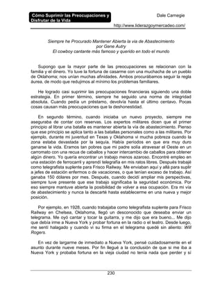 Cómo Suprimir las Preocupaciones y
Disfrutar de la Vida
Dale Carnegie
http://www.liderazgoymercadeo.com/
230
Siempre he Procurado Mantener Abierta la via de Abastecimiento
por Gene Autry
El cowboy cantante más famoso y querido en todo el mundo
Supongo que la mayor parte de las preocupaciones se relacionan con la
familia y el dinero. Yo tuve la fortuna de casarme con una muchacha de un pueblo
de Oklahoma; nos unían muchas afinidades. Ambos procurábamos seguir la regla
áurea, de modo que redujimos al mínimo los problemas familiares.
He logrado casi suprimir las preocupaciones financieras siguiendo una doble
estrategia. En primer término, siempre he seguido una norma de integridad
absoluta. Cuando pedía un préstamo, devolvía hasta el último centavo. Pocas
cosas causan más preocupaciones que la deshonestidad.
En segundo término, cuando iniciaba un nuevo proyecto, siempre me
aseguraba de contar con reservas. Los expertos militares dicen que el primer
principio al librar una batalla es mantener abierta la vía de abastecimiento. Pienso
que ese principio se aplica tanto a las batallas personales como a las militares. Por
ejemplo, durante mi juventud en Texas y Oklahoma vi mucha pobreza cuando la
zona estaba devastada por la sequía. Había períodos en que era muy duro
ganarse la vida. Eramos tan pobres que mi padre solía atravesar el Oeste en un
carromato con una recua de caballos y hacer intercambio de caballos para obtener
algún dinero. Yo quería encontrar un trabajo menos azaroso. Encontré empleo en
una estación de ferrocarril y aprendí telegrafía en mis ratos libres. Después trabajé
como telegrafista suplente para Frisco Railway. Me enviaban aquí y allá para suplir
a jefes de estación enfermos o de vacaciones, o que tenían exceso de trabajo. Así
ganaba 150 dólares por mes. Después, cuando decidí ampliar mis perspectivas,
siempre tuve presente que ese trabajo significaba la seguridad económica. Por
eso siempre mantuve abierta la posibilidad de volver a esa ocupación. Era mi vía
de abastecimiento y nunca la descarté hasta establecerme en una nueva y mejor
posición.
Por ejemplo, en 1928, cuando trabajaba como telegrafista suplente para Frisco
Railway en Chelsea, Oklahoma, llegó un desconocido que deseaba enviar un
telegrama. Me oyó cantar y tocar la guitarra, y me dijo que era bueno... Me dijo
que debía irme a Nueva York y probar fortuna en la radio o el teatro. Desde luego,
me sentí halagado y cuando vi su firma en el telegrama quedé sin aliento: Will
Rogers.
En vez de largarme de inmediato a Nueva York, pensé cuidadosamente en el
asunto durante nueve meses. Por fin llegué a la conclusión de que si me iba a
Nueva York y probaba fortuna en la vieja ciudad no tenía nada que perder y sí
 