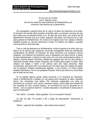 Cómo Suprimir las Preocupaciones y
Disfrutar de la Vida
Dale Carnegie
http://www.liderazgoymercadeo.com/
233
Oi una Voz en la India
por E. Stanley Jones
Uno de los oradores más dinámicos de Norteamérica y el
misionero más famoso de su generación.
He consagrado cuarenta años de mi vida a mi labor de misionero en la India.
Al principio me resultó difícil soportar el terrible calor y la tensión nerviosa de esa
gran tarea que se extendía frente a mí. Al cabo de ocho años, era víctima de tal
agotamiento nervioso que tuve varios colapsos. Me dieron una licencia de un año
para pasarla en Norteamérica. En el barco de regreso tuve otro colapso mientras
hablaba durante un servicio dominical a bordo. El médico me obligó a guardar
cama durante el resto del viaje.
Tras un año de descanso en Norteamérica, inicié el regreso a la India, pero me
detuve en el camino para organizar reuniones evangelistas entre los estudiantes
universitarios de Manila. El esfuerzo de esas reuniones me ocasionó nuevos
colapsos. Los médicos me advirtieron que si regresaba a la India moriría. A pesar
de esas advertencias, continué el viaje, pero con una nube amenazadora sobre mi
cabeza. Cuando llegué a Bombay, estaba tan agotado que me fui a las colinas y
descansé durante varios meses. Después volví al llano para seguir mi labor. Otro
colapso me obligó a volver a las colinas para otro largo descanso. Bajé
nuevamente, sólo para sufrir una recaída que me indicó que era incapaz de seguir
con el esfuerzo. Estaba mentalmente agotado, y mis nervios y mi físico entero
estaban deshechos. Ya no me quedaban fuerzas. Temía que sería una ruina física
por el resto de mis días.
Si no lograba alguna ayuda, debía renunciar a mi empresa de misionero,
volver a Norteamérica y trabajar en una granja para recuperar la salud. Aquellos
fueron mis momentos más tristes. Por entonces organizaba una serie de
reuniones en Lucknow. Una noche, mientras rezaba, ocurrió algo que transformó
por completo mi vida. Cuando rezaba - en momentos en que no pensaba en mí
mismo - una voz pareció decirme: "¿Estás dispuesto a emprender la tarea para la
que te he llamado?"
"No, Señor - contesté - Estoy agotado. Ya no me quedan fuerzas".
La Voz me dijo: "Si acudes a Mí y dejas de preocuparte, solucionaré tu
problema".
"Señor - respondí de inmediato - cierro trato ahora mismo".
 