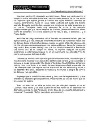 Cómo Suprimir las Preocupaciones y
Disfrutar de la Vida
Dale Carnegie
http://www.liderazgoymercadeo.com/
234
Una gran paz inundó mi corazón y mi ser íntegro. ¡Sabía que había ocurrido el
milagro! La vida, una vida exuberante, había tomado posesión de mí. Me sentía
tan aligerado que apenas pisaba el camino esa noche mientras caminaba de
regreso, serenamente, hacia mi casa. Cada partícula del suelo era terreno
sagrado. Después, durante días, apenas tuve conciencia de estar encarnado en
un cuerpo. Trabajaba hasta muy avanzada la noche y me acostaba
preguntándome por qué debía meterme en la cama, porque no sentía el menor
rastro de cansancio. Me sentía poseído por la vida, la paz, el descanso... y el
Propio Cristo.
Entonces me pregunté si debía contar todo eso. No deseaba hacerlo, pero me
dije que debía, y lo hice. Después enfrenté la alternativa de hundirme o nadar ante
los demás. Desde entonces han pasado más de los veinte años más laboriosos de
mi vida, sin que nunca reaparecieran mis viejos problemas. Jamás he gozado de
mejor salud. Pero aquello fue algo más que una transformación física. Fue iniciar
una nueva vida de mi cuerpo, mi mente, mi espíritu. Después de aquella
experiencia, la vida transcurrió para mí en un nivel mucho más elevado. Y no he
hecho otra cosa que disfrutar de ello.
Durante los muchos años que han pasado desde entonces, he viajado por el
mundo entero, muchas veces dando tres conferencias por día, y he encontrado el
tiempo y la fuerza para escribir The Christ of the Indian Road (El Cristo del camino
indio) y otros once libros. Y en medio de ese tráfago nunca falté a una sola cita.
Las preocupaciones que alguna vez me abrumaron se han esfumado y ahora, a
los sesenta y tres años, desbordo de vitalidad y me inunda la alegría de servir a
los demás y vivir para ellos.
Supongo que la transformación mental y física que he experimentado puede
analizarse y explicarse psicológicamente. Poco importa. La vida es mayor que los
procesos y los supera.
Sólo una cosa sé: mi vida se transformó por completo aquella noche en
Lucknow, hace treinta y un años, cuando en lo más hondo de mi debilidad y mi
depresión, una voz me dijo: "Si acudes a Mí y dejas de preocuparte, solucionaré tu
problema". Y contesté: "Señor, cierro trato ahora mismo"...
 