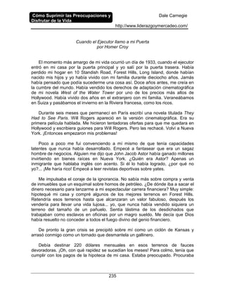 Cómo Suprimir las Preocupaciones y
Disfrutar de la Vida
Dale Carnegie
http://www.liderazgoymercadeo.com/
235
Cuando el Ejecutor llamo a mi Puerta
por Homer Croy
El momento más amargo de mi vida ocurrió un día de 1933, cuando el ejecutor
entró en mi casa por la puerta principal y yo salí por la puerta trasera. Había
perdido mi hogar en 10 Standish Road, Forest Hills, Long Island, donde habían
nacido mis hijos y yo había vivido con mi familia durante dieciocho años. Jamás
había pensado que podía sucederme una cosa así. Doce años antes, me creía en
la cumbre del mundo. Había vendido los derechos de adaptación cinematográfica
de mi novela West of the Water Tower por uno de los precios más altos de
Hollywood. Había vivido dos años en el extranjero con mi familia. Veraneábamos
en Suiza y pasábamos el invierno en la Riviera francesa, como los ricos.
Durante seis meses que permanecí en París escribí una novela titulada They
Had to See Paris. Will Rogers apareció en la versión cinematográfica. Era su
primera película hablada. Me hicieron tentadoras ofertas para que me quedara en
Hollywood y escribiera guiones para Will Rogers. Pero las rechacé. Volví a Nueva
York. ¡Entonces empezaron mis problemas!
Poco a poco me fui convenciendo a mí mismo de que tenía capacidades
latentes que nunca había desarrollado. Empecé a fantasear que era un sagaz
hombre de negocios. Alguien me dijo que John Jacob Astor había ganado millones
invirtiendo en bienes raíces en Nueva York. ¿Quién era Astor? Apenas un
inmigrante que hablaba inglés con acento. Si él lo había logrado, ¿por qué no
yo?... ¡Me haría rico! Empecé a leer revistas deportivas sobre yates.
Me impulsaba el coraje de la ignorancia. No sabía más sobre compra y venta
de inmuebles que un esquimal sobre hornos de petróleo. ¿De dónde iba a sacar el
dinero necesario para lanzarme a mi espectacular carrera financiera? Muy simple:
hipotequé mi casa y compré algunos de los mejores terrenos en Forest Hills.
Retendría esos terrenos hasta que alcanzaran un valor fabuloso, después los
vendería para llevar una vida lujosa... yo, que nunca había vendido siquiera un
terreno del tamaño de un pañuelo. Sentía lástima de los desdichados que
trabajaban como esclavos en oficinas por un magro sueldo. Me decía que Dios
había resuelto no conceder a todos el fuego divino del genio financiero.
De pronto la gran crisis se precipitó sobre mí como un ciclón de Kansas y
arrasó conmigo como un tornado que desmantela un gallinero.
Debía destinar 220 dólares mensuales en esos terrenos de fauces
devoradoras. ¡Oh, con qué rapidez se sucedían los meses! Para colmo, tenía que
cumplir con los pagos de la hipoteca de mi casa. Estaba preocupado. Procuraba
 