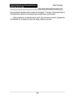Cómo Suprimir las Preocupaciones y
Disfrutar de la Vida
Dale Carnegie
http://www.liderazgoymercadeo.com/
237
que permanecí sentado sobre el cajón de embalaje. Y me digo: "He tocado fondo y
he sobrevivido. Ahora no me queda más remedio que ir hacia arriba".
¿Qué enseñanza se desprende de esto? ¡No aserremos aserrín! ¡Aceptemos
lo inevitable! Si no podemos caer más abajo, tratemos de subir.
 