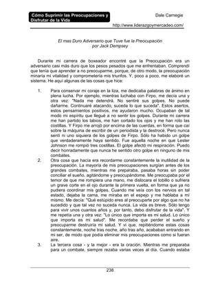 Cómo Suprimir las Preocupaciones y
Disfrutar de la Vida
Dale Carnegie
http://www.liderazgoymercadeo.com/
238
El mas Duro Adversario que Tuve fue la Preocupación
por Jack Dempsey
Durante mi carrera de boxeador encontré que la Preocupación era un
adversario casi más duro que los pesos pesados que me enfrentaban. Comprendí
que tenía que aprender a no preocuparme, porque, de otro modo, la preocupación
minaría mi vitalidad y comprometería mis triunfos. Y, poco a poco, me elaboré un
sistema. He aquí algunas de las cosas que hice:
1. Para conservar mi coraje en la liza, me dedicaba palabras de ánimo en
plena lucha. Por ejemplo, mientras luchaba con Firpo, me decía una y
otra vez: "Nada me detendrá. No sentiré sus golpes. No puede
dañarme. Continuaré atacando, suceda lo que suceda". Estos asertos,
estos pensamientos positivos, me ayudaron mucho. Ocupaban de tal
modo mi espíritu que llegué a no sentir los golpes. Durante mi carrera
me han partido los labios, me han cortado los ojos y me han roto las
costillas. Y Firpo me arrojó por encima de las cuerdas, en forma que caí
sobre la máquina de escribir de un periodista y la destrocé. Pero nunca
sentí ni uno siquiera de los golpes de Firpo. Sólo ha habido un golpe
que verdaderamente haya sentido. Fue aquella noche en que Lester
Johnson me rompió tres costillas. El golpe afectó mi respiración. Puedo
decir honradamente que nunca he sentido otro golpe en ninguno de mis
combates.
2. Otra cosa que hacía era recordarme constantemente la inutilidad de la
preocupación. La mayoría de mis preocupaciones surgían antes de los
grandes combates, mientras me preparaba, pasaba horas sin poder
conciliar el sueño, agitándome y preocupándome. Me preocupaba por el
temor de que me rompiera una mano, me dislocara el tobillo o sufriera
un grave corte en el ojo durante la primera vuelta, en forma que ya no
pudiera coordinar mis golpes. Cuando me veía con los nervios en tal
estado, dejaba la cama, me miraba en el espejo y me hablaba a mí
mismo. Me decía: "Qué estúpido eres al preocuparte por algo que no ha
sucedido y que tal vez no suceda nunca. La vida es breve. Sólo tengo
para vivir unos cuantos años y, por tanto, debo disfrutar de la vida". Y
me repetía una y otra vez: "Lo único que importa es mi salud. Lo único
que importa es mi salud". Me recordaba que perder el sueño y
preocuparme destruiría mi salud. Y vi que, repitiéndome estas cosas
constantemente, noche tras noche, año tras año, acababan entrando en
mi ser, de modo que podía eliminar mis preocupaciones como si fueran
aire.
3. La tercera cosa - y la mejor - era la oración. Mientras me preparaba
para un combate, siempre rezaba varias veces al día. Cuando estaba
 
