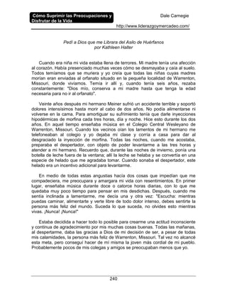 Cómo Suprimir las Preocupaciones y
Disfrutar de la Vida
Dale Carnegie
http://www.liderazgoymercadeo.com/
240
Pedí a Dios que me Librara del Asilo de Huérfanos
por Kathleen Halter
Cuando era niña mi vida estaba llena de terrores. Mi madre tenía una afección
al corazón. Había presenciado muchas veces cómo se desmayaba y caía al suelo.
Todos temíamos que se muriera y yo creía que todas las niñas cuyas madres
morían eran enviadas al orfanato situado en la pequeña localidad de Warrenton,
Missouri, donde vivíamos. Temía ir allí y, cuando tenía seis años, rezaba
constantemente: "Dios mío, conserva a mi madre hasta que tenga la edad
necesaria para no ir al orfanato".
Veinte años después mi hermano Meiner sufrió un accidente terrible y soportó
dolores intensísimos hasta morir al cabo de dos años. No podía alimentarse ni
volverse en la cama. Para amortiguar su sufrimiento tenía que darle inyecciones
hipodérmicas de morfina cada tres horas, día y noche. Hice esto durante los dos
años. En aquel tiempo enseñaba música en el Colegio Central Wesleyano de
Warrenton, Missouri. Cuando los vecinos oían los lamentos de mi hermano me
telefoneaban al colegio y yo dejaba mi clase y corría a casa para dar al
desgraciado la inyección de morfina. Todas las noches, cuando me acostaba,
preparaba el despertador, con objeto de poder levantarme a las tres horas y
atender a mi hermano. Recuerdo que, durante las noches de invierno, ponía una
botella de leche fuera de la ventana; allí la leche se helaba y se convertía en una
especie de helado que me agradaba tomar. Cuando sonaba el despertador, este
helado era un incentivo adicional para levantarme.
En medio de todas estas angustias hacía dos cosas que impedían que me
compadeciera, me preocupara y amargara mi vida con resentimientos. En primer
lugar, enseñaba música durante doce o catorce horas diarias, con lo que me
quedaba muy poco tiempo para pensar en mis desdichas. Después, cuando me
sentía inclinada a lamentarme, me decía una y otra vez: "Escucha: mientras
puedas caminar, alimentarte y verte libre de todo dolor intenso, debes sentirte la
persona más feliz del mundo. Suceda lo que suceda, no olvides esto mientras
vivas. ¡Nunca! ¡Nunca!"
Estaba decidida a hacer todo lo posible para crearme una actitud inconsciente
y continua de agradecimiento por mis muchas cosas buenas. Todas las mañanas,
al despertarme, daba las gracias a Dios de mi decisión de ser, a pesar de todas
mis calamidades, la persona más feliz de Warrenton, Missouri. Tal vez no alcancé
esta meta, pero conseguí hacer de mí misma la joven más cordial de mi pueblo.
Probablemente pocos de mis colegas y amigos se preocupaban menos que yo.
 