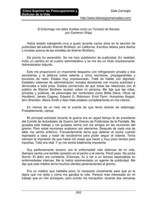 Cómo Suprimir las Preocupaciones y
Disfrutar de la Vida
Dale Carnegie
http://www.liderazgoymercadeo.com/
242
El Estomago me daba Vueltas como un Tornado de Kansas
por Cameron Shipp
Había estado trabajando muy a gusto durante varios años en la sección de
publicidad del estudio Warner Brothers, en California. Escribía relatos para diarios
y revistas acerca de las estrellas de Warner Brothers.
De pronto fui ascendido. Se me hizo subdirector de publicidad. En realidad,
hubo un cambio en el cuadro administrativo y se me dio un título impresionante:
Administrador Adjunto.
Esto me proporcionó un imponente despacho con refrigeración privada y dos
secretarias y la jefatura sobre setenta y cinco escritores, propagandistas y
locutores de radio. Estaba muy impresionado. Traté de hablar con dignidad.
Establecí sistemas de administración, tomaba decisiones con mucha autoridad y
almorzaba a toda prisa. Estaba convencido de que todas las relaciones con el
público de Warner Brothers recaían sobre mi persona. Me dije que las vidas,
privadas y públicas, de personajes tan nombrados como Bette Davis, Olivia de
Havilland, James Cagney, Edward G. Robinson, Errol Flynn, Humphrey Bogart,
Ann Sheridan, Alexis Smith y Alan Hale estaban completamente en mis manos.
En menos de un mes me di cuenta de que tenía úlceras de estómago.
Probablemente, cáncer.
Mi principal actividad durante la guerra era en aquel tiempo la de presidente
del Comité de Actividades de Guerra del Gremio de Publicistas de la Pantalla. Me
gustaba este trabajo y me gustaba verme con los amigos en las reuniones del
gremio. Pero estas reuniones acabaron por aterrarme. Después de cada una de
ellas me sentía enfermo. Frecuentemente tenía que detener el coche cuando
regresaba a casa y tratar de recobrarme para poder seguir al volante. Tenía
siempre la impresión de que había mil cosas que hacer y muy poco tiempo para
hacerlas. Todo era vital. Y yo me sentía totalmente impotente.
Soy perfectamente sincero: era la enfermedad más dolorosa de mi vida.
Siempre sentía una terrible opresión en el pecho y el vientre. Perdí peso. No podía
dormir. El dolor era constante. Entonces, fui a ver a un famoso especialista en
enfermedades internas. Me lo había recomendado un agente de publicidad. Me
dijo que este médico tenía muchos clientes pertenecientes al gremio.
Era un médico que hablaba poco, lo necesario únicamente para que yo le
dijera qué me dolía y cómo me ganaba la vida. Pareció mas interesado en mi
trabajo que en mis achaques, pero pronto me tranquilizó: durante dos semanas
 