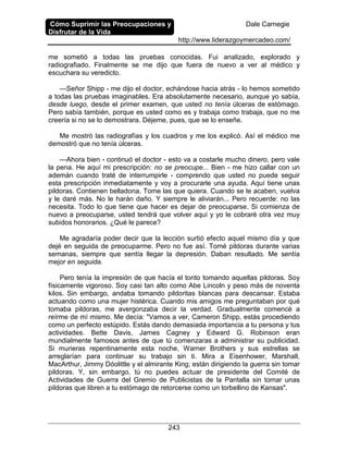 Cómo Suprimir las Preocupaciones y
Disfrutar de la Vida
Dale Carnegie
http://www.liderazgoymercadeo.com/
243
me sometió a todas las pruebas conocidas. Fui analizado, explorado y
radiografiado. Finalmente se me dijo que fuera de nuevo a ver al médico y
escuchara su veredicto.
—Señor Shipp - me dijo el doctor, echándose hacia atrás - lo hemos sometido
a todas las pruebas imaginables. Era absolutamente necesario, aunque yo sabía,
desde luego, desde el primer examen, que usted no tenía úlceras de estómago.
Pero sabía también, porque es usted como es y trabaja como trabaja, que no me
creería si no se lo demostrara. Déjeme, pues, que se lo enseñe.
Me mostró las radiografías y los cuadros y me los explicó. Así el médico me
demostró que no tenía úlceras.
—Ahora bien - continuó el doctor - esto va a costarle mucho dinero, pero vale
la pena. He aquí mi prescripción: no se preocupe... Bien - me hizo callar con un
ademán cuando traté de interrumpirle - comprendo que usted no puede seguir
esta prescripción inmediatamente y voy a procurarle una ayuda. Aquí tiene unas
pildoras. Contienen belladona. Tome las que quiera. Cuando se le acaben, vuelva
y le daré más. No le harán daño. Y siempre le aliviarán... Pero recuerde: no las
necesita. Todo lo que tiene que hacer es dejar de preocuparse. Si comienza de
nuevo a preocuparse, usted tendrá que volver aquí y yo le cobraré otra vez muy
subidos honorarios. ¿Qué le parece?
Me agradaría poder decir que la lección surtió efecto aquel mismo día y que
dejé en seguida de preocuparme. Pero no fue así. Tomé pildoras durante varias
semanas, siempre que sentía llegar la depresión. Daban resultado. Me sentía
mejor en seguida.
Pero tenía la impresión de que hacía el tonto tomando aquellas pildoras. Soy
físicamente vigoroso. Soy casi tan alto como Abe Lincoln y peso más de noventa
kilos. Sin embargo, andaba tomando pildoritas blancas para descansar. Estaba
actuando como una mujer histérica. Cuando mis amigos me preguntaban por qué
tomaba pildoras, me avergonzaba decir la verdad. Gradualmente comencé a
reírme de mí mismo. Me decía: "Vamos a ver, Cameron Shipp, estás procediendo
como un perfecto estúpido. Estás dando demasiada importancia a tu persona y tus
actividades. Bette Davis, James Cagney y Edward G. Robinson eran
mundialmente famosos antes de que tú comenzaras a administrar su publicidad.
Si murieras repentinamente esta noche, Warner Brothers y sus estrellas se
arreglarían para continuar su trabajo sin ti. Mira a Eisenhower, Marshall,
MacArthur, Jimmy Dóolittle y el almirante King; están dirigiendo la guerra sin tomar
pildoras. Y, sin embargo, tú no puedes actuar de presidente del Comité de
Actividades de Guerra del Gremio de Publicistas de la Pantalla sin tomar unas
pildoras que libren a tu estómago de retorcerse como un torbellino de Kansas".
 