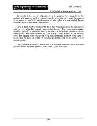 Cómo Suprimir las Preocupaciones y
Disfrutar de la Vida
Dale Carnegie
http://www.liderazgoymercadeo.com/
244
Comencé a tomar a pecho el prescindir de las pildoras. Poco después tiré las
píldoras a la basura y tomé la costumbre de llegar a casa poco antes de cenar, a
fin de echar un sueñecito. Gradualmente mi vida volvió a la normalidad. Desde
entonces no he vuelto a ver a ese médico.
Pero le debo mucho, mucho más de lo que me parecieron a la sazón unos
subidos honorarios. Me enseñó a reírme de mí mismo. Pero creo que su mayor
habilidad consistió en no reírse de mí y decirme que yo no tenía ningún motivo de
preocupación. Me tomó en serio. No quiso que yo hiciera el ridículo. Me dio una
salida con aquella cajita de pildoras. Pero sabía entonces, tan bien como yo lo sé
ahora, que mi cura no estaba en aquellas pildoritas, sino en el cambio de mi
actitud mental.
La moraleja de este relato es que muchos hombres que ahora están tomando
pildoras harían mejor en leer la Séptima Parte y ¡tranquilizarse!
 