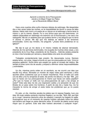 Cómo Suprimir las Preocupaciones y
Disfrutar de la Vida
Dale Carnegie
http://www.liderazgoymercadeo.com/
245
Aprendí a Librarme de la Preocupación
viendo a mi Mujer Fregar los Platos
por el Reverendo William Wood
Hace unos cuantos años sufría intensos dolores de estómago. Me despertaba
dos o tres veces todas las noches, en la imposibilidad de dormir a causa de tales
dolores. Había visto morir a mi padre de un cáncer en el estómago y temía tener lo
mismo o, por lo menos, úlceras. Fui a una clínica para que me examinaran. Un
célebre especialista en estómago me examinó con el fluoroscopio y me sacó una
radiografía. Me dio un sedante para que pudiera dormir y me aseguró que no tenía
ni úlceras ni cáncer. Me dijo que mis dolores se debían a las tensiones
emocionales. Como soy ministro, me preguntó: "¿Acaso tiene problemas en su
iglesia?"
Me dijo lo que yo me decía a mí mismo: trataba de abarcar demasiado.
Además de mis sermones dominicales, me ocupaba de muchas otras cosas, y era
presidente de la Cruz Roja, presidente de los Kiwanis... Además estaba presente
en dos o tres funerales por semana y desarrollaba otra serie de actividades.
Trabajaba constantemente bajo presión. No descansaba nunca. Siempre
estaba tenso, con prisa. Llegué al punto en que me preocupaba por todo. Vivía en
perpetua agitación. Sufría tanto que acepté con gusto el consejo del médico. Me
señalé el lunes como día de asueto y empecé a eliminar varias responsabilidades
y actividades.
Un día, mientras ponía orden en mi escritorio, se me ocurrió una idea que
resultó muy eficaz. Revisaba un montón de viejas notas para sermones y otros
apuntes sobre cuestiones que ya no tenían importancia. Hice un bollo con cada
uno de ellos y los fui arrojando al cesto. De pronto me detuve y me dije: "Bill, ¿por
qué no haces con tus preocupaciones lo mismo que haces con estos papeles?
¿Por qué no haces un bollo con tus preocupaciones de ayer y las arrojas al
cesto?" Esta sola idea me dio una inspiración súbita y la sensación de que me
libraba de un peso sobre mis hombros. A partir de ese día y hasta hoy, me he
impuesto la norma de arrojar al cesto todos los problemas que ya no puedo
resolver.
En esto, un día, mientras secaba los platos que mi esposa fregaba, tuve una
idea. Mi mujer estaba cantando mientras fregaba y yo me dije: "Mira, Bill, qué feliz
es tu mujer. Llevamos dieciocho años de casados y siempre ha fregado la vajilla.
Supongamos que en el momento de casarse hubiera calculado todos los platos
que tendría que fregar en estos dieciocho años. El montón de platos sucios sería
mayor que un granero. Esta sola idea hubiera abrumado a cualquier mujer".
 