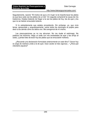 Cómo Suprimir las Preocupaciones y
Disfrutar de la Vida
Dale Carnegie
http://www.liderazgoymercadeo.com/
246
Seguidamente, razoné: "El motivo de que a mi mujer no le importe lavar los platos
es que lava cada vez los platos de un día". En seguida comprendí la causa de mis
trastornos. Estaba tratando de fregar a la vez los platos de hoy, los de ayer y los
que no se habían ensuciado todavía.
Vi lo estúpidamente que estaba procediendo. Sin embargo, yo, que vivía
tensa, apresurada y angustiosamente, subía todos los domingos al pulpito para
decir a los demás cómo se debía vivir. Me avergoncé de mí mismo.
Las preocupaciones ya no me abruman. No me duele el estómago. No
padezco de insomnio. Hago un bollo con mis ansiedades de ayer y las arrojo al
cesto, y jamás trato de lavar hoy los platos que se ensuciarán mañana.
¿Recuerda una declaración formulada anteriormente en este libro? "Llevar hoy
la carga de mañana unida a la de ayer, hace vacilar al más vigoroso..." ¿Para qué
intentarlo siquiera?
 