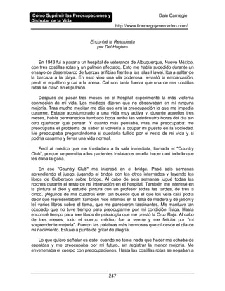 Cómo Suprimir las Preocupaciones y
Disfrutar de la Vida
Dale Carnegie
http://www.liderazgoymercadeo.com/
247
Encontré la Respuesta
por Del Hughes
En 1943 fui a parar a un hospital de veteranos de Albuquerque, Nuevo México,
con tres costillas rotas y un pulmón afectado. Esto me había sucedido durante un
ensayo de desembarco de fuerzas anfibias frente a las islas Hawai. Iba a saltar de
la barcaza a la playa. En esto vino una ola poderosa, levantó la embarcación,
perdí el equilibrio y caí a la arena. Caí con tanta fuerza que una de mis costillas
rotas se clavó en el pulmón.
Después de pasar tres meses en el hospital experimenté la más violenta
conmoción de mi vida. Los médicos dijeron que no observaban en mí ninguna
mejoría. Tras mucho meditar me dije que era la preocupación lo que me impedía
curarme. Estaba acostumbrado a una vida muy activa y, durante aquellos tres
meses, había permanecido tumbado boca arriba las veinticuatro horas del día sin
otro quehacer que pensar. Y cuanto más pensaba, mas me preocupaba: me
preocupaba el problema de saber si volvería a ocupar mi puesto en la sociedad.
Me preocupaba preguntándome si quedaría tullido por el resto de mi vida y si
podría casarme y llevar una vida normal.
Pedí al médico que me trasladara a la sala inmediata, llamada el "Country
Club", porque se permitía a los pacientes instalados en ella hacer casi todo lo que
les daba la gana.
En ese "Country Club" me interesé en el bridge. Pasé seis semanas
aprendiendo el juego, jugando al bridge con los otros internados y leyendo los
libros de Culbertson sobre bridge. Al cabo de seis semanas jugué todas las
noches durante el resto de mi internación en el hospital. También me interesé en
la pintura al óleo y estudié pintura con un profesor todas las tardes, de tres a
cinco. ¡Algunos de mis cuadros eran tan buenos que el que los veía casi podía
decir qué representaban! También hice intentos en la talla de madera y de jabón y
leí varios libros sobre el tema, que me parecieron fascinantes. Me mantuve tan
ocupado que no tuve tiempo para preocuparme por mi condición física. Hasta
encontré tiempo para leer libros de psicología que me prestó la Cruz Roja. Al cabo
de tres meses, todo el cuerpo médico fue a verme y me felicitó por "mi
sorprendente mejoría". Fueron las palabras más hermosas que oí desde el día de
mi nacimiento. Estuve a punto de gritar de alegría.
Lo que quiero señalar es esto: cuando no tenía nada que hacer me echaba de
espaldas y me preocupaba por mi futuro, sin registrar la menor mejoría. Me
envenenaba el cuerpo con preocupaciones. Hasta las costillas rotas se negaban a
 