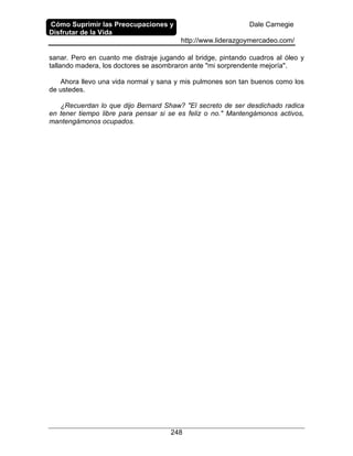 Cómo Suprimir las Preocupaciones y
Disfrutar de la Vida
Dale Carnegie
http://www.liderazgoymercadeo.com/
248
sanar. Pero en cuanto me distraje jugando al bridge, pintando cuadros al óleo y
tallando madera, los doctores se asombraron ante "mi sorprendente mejoría".
Ahora llevo una vida normal y sana y mis pulmones son tan buenos como los
de ustedes.
¿Recuerdan lo que dijo Bernard Shaw? "El secreto de ser desdichado radica
en tener tiempo libre para pensar si se es feliz o no." Mantengámonos activos,
mantengámonos ocupados.
 
