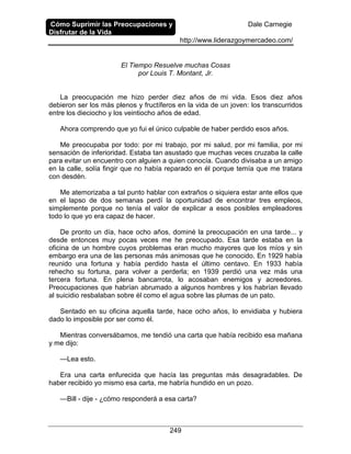 Cómo Suprimir las Preocupaciones y
Disfrutar de la Vida
Dale Carnegie
http://www.liderazgoymercadeo.com/
249
El Tiempo Resuelve muchas Cosas
por Louis T. Montant, Jr.
La preocupación me hizo perder diez años de mi vida. Esos diez años
debieron ser los más plenos y fructíferos en la vida de un joven: los transcurridos
entre los dieciocho y los veintiocho años de edad.
Ahora comprendo que yo fui el único culpable de haber perdido esos años.
Me preocupaba por todo: por mi trabajo, por mi salud, por mi familia, por mi
sensación de inferioridad. Estaba tan asustado que muchas veces cruzaba la calle
para evitar un encuentro con alguien a quien conocía. Cuando divisaba a un amigo
en la calle, solía fingir que no había reparado en él porque temía que me tratara
con desdén.
Me atemorizaba a tal punto hablar con extraños o siquiera estar ante ellos que
en el lapso de dos semanas perdí la oportunidad de encontrar tres empleos,
simplemente porque no tenía el valor de explicar a esos posibles empleadores
todo lo que yo era capaz de hacer.
De pronto un día, hace ocho años, dominé la preocupación en una tarde... y
desde entonces muy pocas veces me he preocupado. Esa tarde estaba en la
oficina de un hombre cuyos problemas eran mucho mayores que los míos y sin
embargo era una de las personas más animosas que he conocido. En 1929 había
reunido una fortuna y había perdido hasta el último centavo. En 1933 había
rehecho su fortuna, para volver a perderla; en 1939 perdió una vez más una
tercera fortuna. En plena bancarrota, lo acosaban enemigos y acreedores.
Preocupaciones que habrían abrumado a algunos hombres y los habrían llevado
al suicidio resbalaban sobre él como el agua sobre las plumas de un pato.
Sentado en su oficina aquella tarde, hace ocho años, lo envidiaba y hubiera
dado lo imposible por ser como él.
Mientras conversábamos, me tendió una carta que había recibido esa mañana
y me dijo:
—Lea esto.
Era una carta enfurecida que hacía las preguntas más desagradables. De
haber recibido yo mismo esa carta, me habría hundido en un pozo.
—Bill - dije - ¿cómo responderá a esa carta?
 