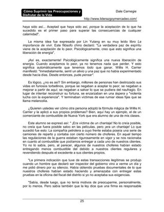 Cómo Suprimir las Preocupaciones y
Disfrutar de la Vida
Dale Carnegie
http://www.liderazgoymercadeo.com/
25
haya sido así... Aceptad que haya sido así, porque la aceptación de lo que ha
sucedido es el primer paso para superar las consecuencias de cualquier
calamidad".
La misma idea fue expresada por Lin Yutang en su muy leído libro La
importancia de vivir. Este filósofo chino declaró: "La verdadera paz de espíritu
viene de la aceptación de lo peor. Psicológicamente, creo que esto significa una
liberación de energía".
¡Así es, exactamente! Psicológicamente significa una nueva liberación de
energía. Cuando aceptamos lo peor, ya no tenemos nada que perder. Y esto
significa automáticamente que tenemos todo que ganar. Willis H. Carrier
manifestó: "Inmediatamente, sentí un alivio y una paz que no había experimentado
desde hacía días. Desde entonces, pude pensar".
Es lógico, ¿no es así? Sin embargo, millones de personas han destrozado sus
vidas en furiosos torbellinos, porque se negaban a aceptar lo peor; se negaban a
mejorar a partir de aquí; se negaban a salvar lo que se pudiera del naufragio. En
lugar de intentar reconstruir su fortuna, se enzarzaban en una áspera y "violenta
lucha con la experiencia". Y terminaban víctimas de ese rumiar ideas fijas que se
llama melancolía.
¿Quieren ustedes ver cómo otra persona adoptó la fórmula mágica de Willis H.
Carrier y la aplicó a sus propios problemas? Bien, aquí hay un ejemplo, el de un
comerciante de combustible de Nueva York que era alumno de una de mis clases.
Este alumno se expresó así: " ¡Era víctima de un chantaje! No lo creía posible,
no creía que fuera posible salvo en las películas, pero ¡era un chantaje! Lo que
sucedió fue esto: La compañía petrolera a cuyo frente estaba poseía una serie de
camiones de reparto y contaba con cierto número de choferes. En aquel tiempo
las regulaciones de la guerra estaban rigurosamente en vigor y se nos racionaba
en cuanto al combustible que podíamos entregar a cada uno de nuestros clientes.
Yo no lo sabía, pero, al parecer, algunos de nuestros choferes habían estado
entregando menos combustible del debido a nuestros clientes regulares y
revendiendo después el excedente a sus clientes propios.
"La primera indicación que tuve de estas transacciones ilegítimas se produjo
cuando un hombre que declaró ser inspector del gobierno vino a verme un día y
me pidió dinero por su silencio. Había obtenido pruebas documentales de lo que
nuestros choferes habían estado haciendo y amenazaba con entregar estas
pruebas en la oficina del fiscal del distrito si yo no aceptaba sus exigencias.
"Sabía, desde luego, que no tenía motivos de preocuparme, personalmente,
por lo menos. Pero sabía también que la ley dice que una firma es responsable
 