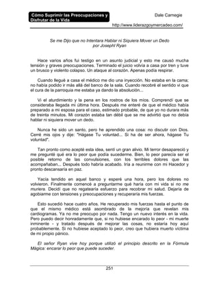 Cómo Suprimir las Preocupaciones y
Disfrutar de la Vida
Dale Carnegie
http://www.liderazgoymercadeo.com/
251
Se me Dijo que no Intentara Hablar ni Siquiera Mover un Dedo
por Josephl Ryan
Hace varios años fui testigo en un asunto judicial y esto me causó mucha
tensión y graves preocupaciones. Terminado el juicio volvía a casa por tren y tuve
un brusco y violento colapso. Un ataque al corazón. Apenas podía respirar.
Cuando llegué a casa el médico me dio una inyección. No estaba en la cama;
no había podido ir más allá del banco de la sala. Cuando recobré el sentido vi que
el cura de la parroquia me estaba ya dando la absolución...
Vi el aturdimiento y la pena en los rostros de los míos. Comprendí que se
consideraba llegada mi última hora. Después me enteré de que el médico había
preparado a mi esposa para el caso, estimado probable, de que yo no durara más
de treinta minutos. Mi corazón estaba tan débil que se me advirtió que no debía
hablar ni siquiera mover un dedo.
Nunca he sido un santo, pero he aprendido una cosa: no discutir con Dios.
Cerré mis ojos y dije: "Hágase Tu voluntad... Si ha de ser ahora, hágase Tu
voluntad".
Tan pronto como acepté esta idea, sentí un gran alivio. Mi terror desapareció y
me pregunté qué era lo peor que podía sucederme. Bien, lo peor parecía ser el
posible retorno de las convulsiones, con los terribles dolores que las
acompañaban... Después todo habría acabado. Iría a reunirme con mi Hacedor y
pronto descansaría en paz.
Yacía tendido en aquel banco y esperé una hora, pero los dolores no
volvieron. Finalmente comencé a preguntarme qué haría con mi vida si no me
muriera. Decidí que no regatearía esfuerzo para recobrar mi salud. Dejaría de
agobiarme con tensiones y preocupaciones y recuperaría mis fuerzas.
Esto sucedió hace cuatro años. He recuperado mis fuerzas hasta el punto de
que el mismo médico está asombrado de la mejoría que revelan mis
cardiogramas. Ya no me preocupo por nada. Tengo un nuevo interés en la vida.
Pero puedo decir honradamente que, si no hubiese encarado lo peor - mi muerte
inminente - y tratado después de mejorar las cosas, no estaría hoy aquí
probablemente. Si no hubiese aceptado lo peor, creo que hubiera muerto víctima
de mi propio pánico.
El señor Ryan vive hoy porque utilizó el principio descrito en la Fórmula
Mágica: encarar lo peor que puede suceder.
 