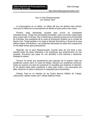 Cómo Suprimir las Preocupaciones y
Disfrutar de la Vida
Dale Carnegie
http://www.liderazgoymercadeo.com/
252
Soy un Gran Despreocupado
por Ordway Tead
La preocupación es un hábito, un hábito del que me deshice hace tiempo.
Creo que mi hábito de no preocuparme es debido en gran parte a tres cosas.
Primera: estoy demasiado ocupado para incurrir en ansiedades
autodestructoras. Tengo tres actividades principales, cada una de las cuales basta
para ocupar todo mi tiempo. Doy conferencias a grandes grupos en la Universidad
de Columbia. Soy presidente de la Junta de Educación Superior de la Ciudad de
Nueva York. Tengo también a mi cargo la Sección Económica y Social de la casa
editora Harper and Brothers. Las insistentes demandas de estas tres ocupaciones
no me dejan tiempo para preocuparme.
Segunda: soy un gran despreocupado. Cuando paso de una tarea a otra,
expulso todas las ideas referentes a los problemas que anteriormente me han
ocupado. Encuentro que pasar de una actividad a otra estimula y descansa.
Despeja la cabeza.
Tercera: he tenido que disciplinarme para expulsar de mi espíritu todos los
problemas cuando cierro mi mesa de trabajo. Siempre son problemas continuos.
Cada uno supone una serie de cuestiones no resueltas que reclaman mi atención.
Si me llevara todas estas cuestiones a casa cada noche y me preocupara por
ellas, destruiría mi salud y destruiría mi capacidad para solventarlas.
Ordway Tead es un maestro de los Cuatro Buenos Hábitos de Trabajo.
¿Recuerdan ustedes cuáles son? (Véase Séptima Parte)
 