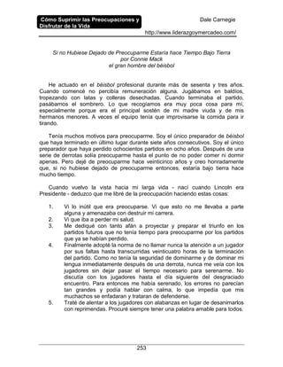 Cómo Suprimir las Preocupaciones y
Disfrutar de la Vida
Dale Carnegie
http://www.liderazgoymercadeo.com/
253
Si no Hubiese Dejado de Preocuparme Estaría hace Tiempo Bajo Tierra
por Connie Mack
el gran hombre del béisbol
He actuado en el béisbol profesional durante más de sesenta y tres años.
Cuando comencé no percibía remuneración alguna. Jugábamos en baldíos,
tropezando con latas y colleras desechadas. Cuando terminaba el partido,
pasábamos el sombrero. Lo que recogíamos era muy poca cosa para mí,
especialmente porque era el principal sostén de mi madre viuda y de mis
hermanos menores. A veces el equipo tenía que improvisarse la comida para ir
tirando.
Tenía muchos motivos para preocuparme. Soy el único preparador de béisbol
que haya terminado en último lugar durante siete años consecutivos. Soy el único
preparador que haya perdido ochocientos partidos en ocho años. Después de una
serie de derrotas solía preocuparme hasta el punto de no poder comer ni dormir
apenas. Pero dejé de preocuparme hace veinticinco años y creo honradamente
que, si no hubiese dejado de preocuparme entonces, estaría bajo tierra hace
mucho tiempo.
Cuando vuelvo la vista hacia mi larga vida - nací cuando Lincoln era
Presidente - deduzco que me libré de la preocupación haciendo estas cosas:
1. Vi lo inútil que era preocuparse. Vi que esto no me llevaba a parte
alguna y amenazaba con destruir mi carrera.
2. Vi que iba a perder mi salud.
3. Me dediqué con tanto afán a proyectar y preparar el triunfo en los
partidos futuros que no tenía tiempo para preocuparme por los partidos
que ya se habían perdido.
4. Finalmente adopté la norma de no llamar nunca la atención a un jugador
por sus faltas hasta transcurridas veinticuatro horas de la terminación
del partido. Como no tenía la seguridad de dominarme y de dominar mi
lengua inmediatamente después de una derrota, nunca me veía con los
jugadores sin dejar pasar el tiempo necesario para serenarme. No
discutía con los jugadores hasta el día siguiente del desgraciado
encuentro. Para entonces me había serenado, los errores no parecían
tan grandes y podía hablar con calma, lo que impedía que mis
muchachos se enfadaran y trataran de defenderse.
5. Traté de alentar a los jugadores con alabanzas en lugar de desanimarlos
con reprimendas. Procuré siempre tener una palabra amable para todos.
 