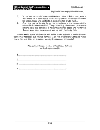 Cómo Suprimir las Preocupaciones y
Disfrutar de la Vida
Dale Carnegie
http://www.liderazgoymercadeo.com/
254
6. Vi que me preocupaba más cuando estaba cansado. Por lo tanto, estaba
diez horas en la cama todas las noches y echaba una siestecita todas
las tardes. Hasta una siestecita de cinco minutos ayuda mucho.
7. Creo que me he librado de las preocupaciones y prolongado mi vida
manteniéndome en actividad. Tengo ochenta y cinco años, pero no me
retiraré hasta que comience a repetir las mismas cosas una y otra vez.
Cuando pase esto, comprenderé que me estoy haciendo viejo.
Connie Mack nunca ha leído un libro sobre "Cómo suprimir la preocupación",
pero se ha fabricado sus propias normas. ¿Por qué no relaciona usted las reglas
que le han sido útiles en el pasado, consignándolas aquí por escrito?
Procedimientos que me han sido útiles en la lucha
contra la preocupación
1........................................................................................
2........................................................................................
3 ......................................................................................
4 ......................................................................................
 