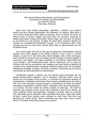 Cómo Suprimir las Preocupaciones y
Disfrutar de la Vida
Dale Carnegie
http://www.liderazgoymercadeo.com/
255
Me Libre de Ulceras Estomacales y de Preocupaciones
Cambiando de Trabajo y de Actitud Mental
por Arden W. Sharpe
Green Bay, Wisconsin
Hace cinco años estaba preocupado, deprimido y enfermo. Los médicos
decían que tenía úlceras estomacales. Me ordenaron un régimen. Bebí leche y
comí huevos hasta que el sólo verlos me repugnó. Pero no mejoré. Un día leí un
artículo sobre el cáncer. Imaginé que tenía todos los síntomas. Entonces no
estaba preocupado. Estaba aterrorizado. Desde luego, esto hizo que mis úlceras
se convirtieran en una hoguera. El golpe de gracia llegó cuando el ejército me
rechazó por considerarme físicamente incapaz, ¡a los veinticuatro años! Todo
indicaba que era una ruina física cuando debía estar en plena posesión de mis
facultades físicas.
Ya no tenía salida. No veía un solo rayo de esperanza. Desesperado, traté de
analizar cómo había llegado a tan terrible condición. Poco a poco, la verdad
empezó a surgir en mí. Dos años antes, había trabajado, feliz y lleno de energía,
como viajante de comercio; pero la escasez durante la guerra me había obligado a
renunciar a ese trabajo y me había empleado en una fábrica. Despreciaba ese
nuevo trabajo y, para empeorarlas cosas, esta ba relacionado con un grupo de
hombres que eran los pensadores más negativos que haya tenido la desdicha le
conocer nunca. Absolutamente amargados. Nada les parecia bien. Se lo pasaban
maldiciendo el trabajo, el salario, las horas y al patrón. Comprendí que de manera
inconsciente yo había absorbido su resentimiento.
Lentamente empecé a advertir que mis úlceras quizá provinieran de mis
propios pensamientos negativos y de mi amargura. Entonces resolví volver al
mundo que me gustaba, el de la venta, y a reunirme con personas capaces de
pensamientos y actitudes constructivas. Esta decisión probablemente me salvó la
vida. Con todo entusiasmo busqué amigos y compañeros de tareas que fueran
pensadores progresistas, hombres felices, optimistas, libres de preocupaciones...
y de úlceras. No bien cambié de actitud, cambié de estómago... No tardé en
descubrir que podemos recibir buena salud, felicidad y éxito de los demás, así
como podemos recibir preocupaciones, amargura y fracaso. Esta es la lección
más importante que he aprendido. Debí aprenderla hace años. Había oído hablar
de ella y había leído muchas veces consejos en esta línea. Pero tenía que
aprender por cuenta propia. Ahora comprendo qué quiso decir Jesús cuando
afirmó: "El hombre es tal como piensa en su corazón".
 