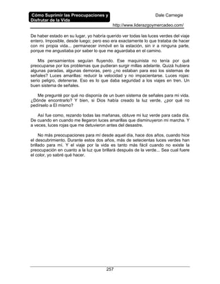 Cómo Suprimir las Preocupaciones y
Disfrutar de la Vida
Dale Carnegie
http://www.liderazgoymercadeo.com/
257
De haber estado en su lugar, yo habría querido ver todas las luces verdes del viaje
entero. Imposible, desde luego; pero eso era exactamente lo que trataba de hacer
con mi propia vida... permanecer inmóvil en la estación, sin ir a ninguna parte,
porque me angustiaba por saber lo que me aguardaba en el camino.
Mis pensamientos seguían fluyendo. Ese maquinista no tenía por qué
preocuparse por los problemas que pudieran surgir millas adelante. Quizá hubiera
algunas paradas, algunas demoras, pero ¿no estaban para eso los sistemas de
señales? Luces amarillas: reducir la velocidad y no impacientarse. Luces rojas:
serio peligro, detenerse. Eso es lo que daba seguridad a los viajes en tren. Un
buen sistema de señales.
Me pregunté por qué no disponía de un buen sistema de señales para mi vida.
¿Dónde encontrarlo? Y bien, si Dios había creado la luz verde, ¿por qué no
pedírselo a El mismo?
Así fue como, rezando todas las mañanas, obtuve mi luz verde para cada día.
De cuando en cuando me llegaron luces amarillas que disminuyeron mi marcha. Y
a veces, luces rojas que me detuvieron antes del desastre.
No más preocupaciones para mí desde aquel día, hace dos años, cuando hice
el descubrimiento. Durante estos dos años, más de setecientas luces verdes han
brillado para mí. Y el viaje por la vida es tanto más fácil cuando no existe la
preocupación en cuanto a la luz que brillará después de la verde... Sea cual fuere
el color, yo sabré qué hacer.
 
