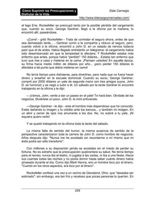 Cómo Suprimir las Preocupaciones y
Disfrutar de la Vida
Dale Carnegie
http://www.liderazgoymercadeo.com/
259
el lago Erie. Rockefeller se preocupó tanto por la posible pérdida del cargamento
que, cuando su socio, George Gardner, llegó a la oficina por la mañana, lo
encontró allí, paseándose.
-¡Corre! - gritó Rockefeller - Trata de contratar el seguro ahora, antes de que
sea demasiado tarde... - Gardner corrió a la compañía y obtuvo el seguro, pero,
cuando volvió a la oficina, encontró a John D. en un estado de nervios todavía
peor que el de antes. Había llegado entretanto un telegrama: el cargamento había
sido desembarcado sin que la tempestad lo afectara. Y Rockefeller estaba más
enfermo que antes, porque había "perdido" 150 dólares... Estaba tan enfermo que
tuvo que irse a casa y meterse en la cama. ¡Piensen ustedes! En aquella época,
su firma hacía medio millón de dólares por año... ¡pero perder 150 dólares lo
afectaba a tal punto que debía meterse en cama!
No tenía tiempo para distraerse, para divertirse, para nada que no fuera hacer
dinero y enseñar en la escuela dominical. Cuando su socio, George Gardner,
compró por 2000 dólares un yate de segunda mano con tres amigos suyos, John
D. se horrorizó y se negó a subir a él. Un sábado por la tarde Gardner lo encontró
trabajando en la oficina y le dijo:
—¡Vamos, John, vente a dar un paseo en el yate! Te hará bien. Olvídate de los
negocios. Diviértete un poco. John D. lo miró enfurecido.
—George Gardner - le dijo - eres el hombre más dispendioso que he conocido.
Estás dañando tu imagen y tu crédito ante los bancos... y también mi imagen. En
un abrir y cerrar de ojos nos arruinarás a los dos. No, no subiré a tu yate. ¡Ni
siquiera quiero verlo!
Y se quedó trabajando en la oficina toda la tarde del sábado.
La misma falta de sentido del humor, la misma ausencia de sentido de la
perspectiva caracterizaron toda la carrera de John D. como hombre de negocios.
Años después dijo: "Nunca me he acostado sin recordarme a mí mismo que mi
éxito podía ser sólo transitorio".
Con millones a su disposición jamás se acostaba sin el miedo de perder su
fortuna. No es extraño que la preocupación quebrantara su salud. No tenía tiempo
para el recreo; nunca iba al teatro, ni jugaba a las cartas, ni iba a una fiesta. Hacía
sus cuentas todas las noches y no podía dormir hasta saber cuánto dinero había
amasado durante el día. Como dijo Mark Hanna, era un hombre loco por el dinero.
"Cuerdo en los otros aspectos, era loco por el dinero".
Rockefeller confesó una vez a un vecino de Cleveland, Ohio, que "deseaba ser
estimado"; sin embargo, era tan frío y receloso que pocas personas lo querían. En
 