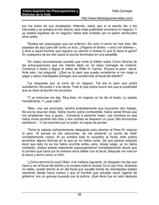 Cómo Suprimir las Preocupaciones y
Disfrutar de la Vida
Dale Carnegie
http://www.liderazgoymercadeo.com/
26
por los actos de sus empleados. Además, sabía que si el asunto iba a los
tribunales y se aireaba en los diarios, esta mala publicidad arruinaría mi negocio. Y
yo estaba orgulloso de mi negocio; había sido fundado por mi padre veinticuatro
años antes.
"Estaba tan preocupado que caí enfermo. No comí ni dormí en tres días. Me
paseaba de aquí para allí como un loco. ¿Pagaría el dinero —cinco mil dólares—,
o diría a aquel hombre que siguiera su camino e hiciese lo que le diera la gana?
En cualquiera de los dos casos el asunto terminaba en una pesadilla.
"En estas circunstancias sucedió que tomé el folleto sobre Cómo librarse de
las preocupaciones que me habían dado en mi clase Carnegie de oratoria.
Comencé a leerlo y llegué al relato de Willis H. Carrier. 'Encara la peor', decía.
Ante esto, me pregunté: '¿Qué es lo peor que puede sucederme si me niego a
pagar y estos chantajistas entregan sus constancias al fiscal del distrito?'
"La respuesta era: la ruina de mi negocio. Tal era lo peor que podía
sucederme. No podía ir a la cárcel. Todo lo que podía ocurrir era que la publicidad
que se diera al asunto me arruinara.
"Y yo entonces me dije: 'Muy bien, mi negocio se ha ido al traste. Lo acepto
mentalmente. Y ¿qué más?'.
"Bien, una vez arruinado, tendría probablemente que buscarme otro trabajo.
No era la cosa tan mala. Sabía mucho sobre combustible; había varias firmas que
me emplearían muy a gusto... Comencé a sentirme mejor. Las sombras en que
había vivido durante tres días y tres noches se disiparon un poco. Mis emociones
remitieron... Y con asombro por mi parte, fui capaz de pensar.
"Tenía la cabeza suficientemente despejada para abordar el Paso III: mejorar
lo peor. Al pensar en las soluciones, se me presentó un punto de vista'
completamente nuevo. Si yo contara todo lo sucedido al fiscal, éste podría
encontrar alguna fórmula en la que yo no había caído. Sé que parece estúpido
decir que esto no se me había ocurrido antes, pero, desde luego, yo no había
meditado. ¡Había estado solamente preocupándome! Inmediatamente decidí que
lo primero que haría por la mañana sería hablar con el fiscal. Después me metí en
la cama y dormí como un lirón.
"¿Cómo terminó la cosa? Bien, a la mañana siguiente, mi abogado me dijo que
fuera a ver al fiscal del distrito y le contara toda la verdad. Es lo que hice. Acabado
mi relato, quedé atónito al oír del fiscal que aquella banda de chantajistas estaba
operando desde hacía meses y que el hombre que actuaba como 'agente de
gobierno' era un granuja buscado por la policía. ¡Qué alivio fue oír esto después
 