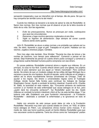 Cómo Suprimir las Preocupaciones y
Disfrutar de la Vida
Dale Carnegie
http://www.liderazgoymercadeo.com/
261
sensación inesperada y que se intensificó con el tiempo. Me dio pena. Sé que no
hay compañía tan terrible como la del miedo".
Cuando los médicos se lanzaron a la tarea de salvar la vida de Rockefeller, le
fijaron tres normas. Son tres normas que él observó al pie de la letra durante el
resto de su vida. Son las siguientes:
1. Evite las preocupaciones. Nunca se preocupe por nada, cualesquiera
que sean las circunstancias.
2. Descanse y haga muchos ejercicios moderados al aire libre.
3. Vigile su régimen de alimentación. Deje siempre de comer cuando
todavía sienta cierto apetito.
John D. Rockefeller se atuvo a estas normas y es probable que salvara así su
vida. Se retiró. Aprendió a jugar al golf. Trabajaba en el jardín. Hablaba con los
vecinos. Jugaba a diversos juegos. Cantaba.
Pero hizo algo más también. Dice Winkler: "Durante los días de tortura y las
noches de insomnio, tuvo tiempo para reflexionar". Comenzó a pensar en los
demás. Dejó finalmente de pensar en cuánto dinero podía conseguir y comenzó a
preguntarse cuánta felicidad humana podría comprarse con ese dinero.
En pocas palabras, Rockefeller comenzó ahora a regalar sus millones. En un
principio, la cosa no fue fácil. Cuando ofreció dinero para una iglesia, los pulpitos
de todo el país clamaron que era aquel un "dinero manchado". Pero continuó
dando. Se entero de que un modesto colegio de las orillas del lago Michigan iba a
cerrarse a causa de una hipoteca. Acudió al rescate, vertió millones en el colegio y
edificó así la ahora mundialmente famosa Universidad de Chicago. Trató de
ayudar a los negros. Dio dinero a universidades negras como el Tuskegee
College, donde hacían falta fondos para continuar los trabajos de George
Washington Carver. Ayudó a combatir la lombriz intestinal. Cuando el Dr. Charles
W. Stiles, la autoridad en esta materia, dijo: "Cincuenta centavos de medicinas
curarían a un hombre de esta enfermedad que causa estragos en el Sur, pero
¿quién dará los cincuenta centavos?", fue Rockefeller quien los dio. Gastó
millones en combatir la lombriz intestinal y libró al Sur de esta terrible plaga. Y fue
todavía más allá. Estableció una gran fundación internacional - la Fundación
Rockefeller - destinada a combatir la enfermedad y la ignorancia en todo el
mundo.
Hablo con emoción de esto porque quizá deba mi vida a la Fundación
Rockefeller. Recuerdo muy bien que cuando estaba en China, en 1932, el cólera
hacía estragos en Pekín. Los campesinos chinos morían como moscas. Y en
medio de. todo ese horror pudimos acudir al Centro Médico Rockefeller para que
nos vacunaran contra la epidemia. Tanto los chinos como los "extranjeros" podían
 