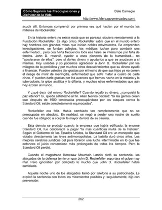Cómo Suprimir las Preocupaciones y
Disfrutar de la Vida
Dale Carnegie
http://www.liderazgoymercadeo.com/
262
acudir allí. Entonces comprendí por primera vez qué hacían por el mundo los
millones de Rockefeller.
En la historia entera no existe nada que se parezca siquiera remotamente a la
Fundación Rockefeller. Es algo único. Rockefeller sabía que en el mundo entero
hay hombres con grandes miras que inician nobles movimientos. Se emprenden
investigaciones, se fundan colegios, los médicos luchan para combatir una
enfermedad... pero con harta frecuencia toda esa tarea se interrumpe por falta de
fondos. John D. resolvió ayudar a esos pioneros de la humanidad... no
"apoderarse de ellos", pero sí darles dinero y ayudarlos a que se ayudaran a sí
mismas. Hoy ustedes y yo podemos agradecer a John D. Rockefeller por los
milagros de la penicilina y por muchos otros descubrimientos que su dinero ayudó
a financiar. Pueden ustedes dar gracias por el hecho de que sus hijos ya no corren
el riesgo de morir de meningitis, enfermedad que solía matar a cuatro de cada
cinco. Y pueden darle gracias por los avances que hemos hecho en la malaria y la
tuberculosis, la gripe asiática y la difteria, y muchas otras enfermedades que aún
hoy azotan al mundo.
Y ¿qué decir del mismo Rockefeller? Cuando regaló su dinero, ¿conquistó la
paz interior? Sí, quedó satisfecho al fin. Alian Nevins declaró: "Si las gentes creen
que después de 1900 continuaba preocupándose por los ataques contra la
Standard Oil, están completamente equivocadas".
Rockefeller era feliz. Había cambiado tan completamente que no se
preocupaba en absoluto. En realidad, se negó a perder una noche de sueño
cuando fue obligado a aceptar la mayor derrota de su carrera.
Esta derrota se produjo cuando la empresa que había edificado, la enorme
Standard Oil, fue condenada a pagar "la más cuantiosa multa de la historia".
Según el Gobierno de los Estados Unidos, la Standard Oil era un monopolio que
violaba directamente las leyes antimonopolistas. La batalla duró cinco años. Los
mejores cerebros jurídicos del país libraron una lucha interminable en lo que fue
entonces el juicio contencioso más prolongado de todos los tiempos. Pero la
Standard Oil perdió.
Cuando el magistrado Kenesaw Mountain Landis dictó su sentencia, los
abogados de la defensa temieron que John D. Rockefeller soportara el golpe muy
mal. Pero ignoraban por completo lo mucho que John D. Rockefeller había
cambiado.
Aquella noche uno de los abogados llamó por teléfono a su patrocinado. Le
explicó la sentencia con todos los miramientos posibles y, seguidamente, dijo con
prevención:
 
