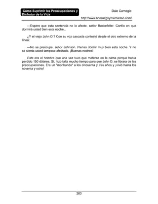 Cómo Suprimir las Preocupaciones y
Disfrutar de la Vida
Dale Carnegie
http://www.liderazgoymercadeo.com/
263
—Espero que esta sentencia no lo afecte, señor Rockefeller. Confío en que
dormirá usted bien esta noche...
¿Y el viejo John D.? Con su voz cascada contestó desde el otro extremo de la
línea:
—No se preocupe, señor Johnson. Pienso dormir muy bien esta noche. Y no
se sienta usted tampoco afectado. ¡Buenas noches!
Este era el hombre que una vez tuvo que meterse en la cama porque había
perdido 150 dólares. Sí, hizo falta mucho tiempo para que John D. se librara de las
preocupaciones. Era un "moribundo" a los cincuenta y tres años y ¡vivió hasta los
noventa y ocho!
 