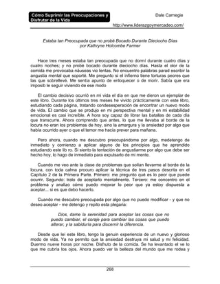 Cómo Suprimir las Preocupaciones y
Disfrutar de la Vida
Dale Carnegie
http://www.liderazgoymercadeo.com/
268
Estaba tan Preocupada que no probé Bocado Durante Dieciocho Días
por Kathryne Holcombe Farmer
Hace tres meses estaba tan preocupada que no dormí durante cuatro días y
cuatro noches; y no probé bocado durante dieciocho días. Hasta el olor de la
comida me provocaba náuseas vio lentas. No encuentro palabras parad escribir la
angustia mental que soporté. Me pregunto si el infierno tiene torturas peores que
las que sobrellevé. Me sentía apunto de enloquecer o de morir. Sabía que era
imposib le seguir viviendo de ese modo
El cambio decisivo ocurrió en mi vida el día en que me dieron un ejemplar de
este libro. Durante los últimos tres meses he vivido prácticamente con este libro,
estudiando cada página, tratando condesesperación de encontrar un nuevo modo
de vida. El cambio que se produjo en mi perspectiva mental y en mi estabilidad
emocional es casi increíble. A hora soy capaz de librar las batallas de cada día
que transcurre. Ahora comprendo que antes, lo que me llevaba al borde de la
locura no eran los problemas de hoy, sino la amargura y la ansiedad por algo que
había ocurrido ayer o que el temor me hacía prever para mañana.
Pero ahora, cuando me descubro preocupándome por algo, medetengo de
inmediato y comienzo a aplicar alguno de los principios que he aprendido
estudiando este lib ro. Si siento la tentación de angustiarme por algo que debe ser
hecho hoy, lo hago de inmediato para expulsarlo de mi mente.
Cuando me veo ante la clase de problemas que solían llevarme al borde de la
locura, con toda calma procuro aplicar la técnica de tres pasos descrita en el
Capítulo 2 de la Primera Parte. Primero: me pregunto qué es lo peor que puede
ocurrir. Segundo: trato de aceptarlo mentalmente. Tercero: me concentro en el
problema y analizo cómo puedo mejorar lo peor que ya estoy dispuesta a
aceptar... si es que debo hacerlo.
Cuando me descubro preocupada por algo que no puedo modificar - y que no
deseo aceptar - me detengo y repito esta plegaria:
Dios, dame la serenidad para aceptar las cosas que no
puedo cambiar, el coraje para cambiar las cosas que puedo
alterar, y la sabiduría para discernir la diferencia.
Desde que leí este libro, tengo la genuin experiencia de un nuevo y glorioso
modo de vida. Ya no permito que la ansiedad destruya mi salud y mi felicidad.
Duermo nueve horas por noche. Disfruto de la comida. Se ha levantado el ve lo
que me cubría los ojos. Ahora puedo ver la belleza del mundo que me rodea y
 
