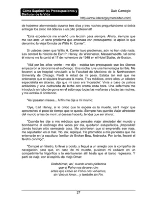 Cómo Suprimir las Preocupaciones y
Disfrutar de la Vida
Dale Carnegie
http://www.liderazgoymercadeo.com/
27
de haberme atormentado durante tres días y tres noches preguntándome si debía
entregar los cinco mil dólares a un pillo profesional!
"Esta experiencia me enseñó una lección para siempre. Ahora, siempre que
me veo ante un serio problema que amenaza con preocuparme, le aplico lo que
denomino la vieja fórmula de Willis H. Carrier".
Si ustedes creen que Willis H. Carrier tuvo problemas, aún no han oído nada.
Les contaré la historia de Earl P. Haney, de Winchester, Massachusetts, tal como
él mismo me la contó el 17 de noviembre de 1948 en el Hotel Statler, de Boston.
"Allá por los años veinte - me dijo - estaba tan preocupado que las úlceras
empezaron a devorarme el estómago. Una noche tuve una hemorragia terrible. Me
llevaron a un hospital vinculado a la Facultad de Medicina de la Northwestern
University de Chicago. Perdí la mitad de mi peso. Estaba tan mal que me
ordenaron que ni siquiera levantara la mano. Tres médicos, entre ellos un célebre
especialista en úlceras, dijo que mi caso era 'incurable'. Vivía a base de polvos
antiácidos y una cucharada de leche con crema cada hora. Una enfermera me
introducía un tubo de goma en el estómago todas las mañanas y todas las noches,
y me extraía el contenido.
"Así pasaron meses... Al fin me dije a mí mismo:
'Oye, Earl Haney, si lo único que te espera es la muerte, será mejor que
aproveches el poco de tiempo que te queda. Siempre has querido viajar alrededor
del mundo antes de morir; si deseas hacerlo, tendrá que ser ahora'.
"Cuando les dije a mis médicos que pensaba viajar alrededor del mundo y
bombearme el estómago dos veces por día, quedaron estupefactos. ¡Imposible!
Jamás habían oído semejante cosa. Me advirtieron que si emprendía ese viaje,
me sepultarían en el mar. 'No, no', repliqué. 'He prometido a mis parientes que me
enterrarán en la sepultura familiar de Broken Bow, Nebraska. Por tanto, llevaré el
féretro conmigo'.
"Compré un féretro, lo llevé a bordo, y llegué a un arreglo con la compañía de
navegación para que, en caso de mi muerte, pusieran mi cadáver en un
compartimiento frigorífico y lo mantuvieran allí hasta que el barco regresara. Y
partí de viaje, con el espíritu del viejo Ornar:
Disfrutemos, así, cuanto antes podamos
que el Polvo nos devore ruin;
antes que Polvo en Polvo nos volvamos,
sin Vino ni Amor... y también sin Fin.
 