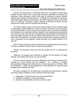 Cómo Suprimir las Preocupaciones y
Disfrutar de la Vida
Dale Carnegie
http://www.liderazgoymercadeo.com/
28
"No bien me embarqué en el President Adams en Los Angeles y zarpé hacia
Oriente me sentí mejor. Poco a poco dejé los polvos antiácidos y el bombeo de
estómago. Pronto empecé a comer toda clase de alimentos, inclusive mezclas
extrañas que hubiesen podido matarme. A medida que avanzaban las semanas,
hasta fumé largos cigarros y bebí licores. ¡Me divertí más que nunca en años! Nos
vimos en medio de monzones y tifones capaces de llevarme al féretro, aunque
sólo fuera de miedo, pero fue magnífica esa aventura.
"En el barco jugué, canté y me hice de nuevos amigos. No me acostaba hasta
la madrugada. Cuando llegamos a China y la India, comprendí que las zozobras
que había padecido en casa a causa de los negocios eran un paraíso comparadas
con la pobreza y la miseria del Oriente. Acabé con mis insensatas preocupaciones
y me sentí muy bien. Cuando volví a Norteamérica había ganado cuarenta kilos de
peso. Me había olvidado casi de que había tenido úlceras. Nunca en mi vida me
sentí mejor. Me apresuré a revender el féretro al dueño de las pompas fúnebres y
volví a ocuparme de mis negocios. Desde entonces no he estado enfermo ni un
solo día."
Earl P. Haney me dijo que ahora comprende que estaba aplicando los mismos
principios que Willis H. Carrier para controlar la preocupación.
"Primero, me pregunté, '¿Qué es lo peor que podría ocurrir?' La respuesta fue
la muerte.
"Segundo, me preparé para enfrentar la muerte. De bía hacerlo. No había
elección. Los médicos decían que mi caso era fatal.
"Tercero, procuré mejorar la situación obteniendo de la vida los mayores goces
posibles en el poco tiempo que me quedaba...". "Si - continuó - si seguía
preocupándome después de embarcarme, sin duda regresaría en el féretro. Pero
me tranquilicé... y olvidé mis preocupaciones. Y esa serenidad me inyectó nuevas
energías que me salvaron la vida."
Por tanto, la Regla 2 es: Si usted tiene un problema de preocupación, aplique
la fórmula mágica de Willis H. Carrier haciendo estas tres cosas:
1. Pregúntese: "¿Qué es lo peor que puede sucedermé?"
2. Prepárese a aceptarlo, si ello es necesario.
3. Después, tranquilamente, proceda a mejorar lo peor.
 