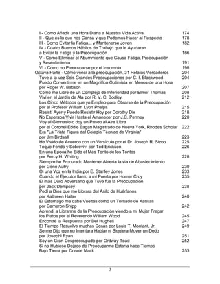 3
I - Como Añadir una Hora Diaria a Nuestra Vida Activa 174
II - Que es lo que nos Cansa y que Podemos Hacer al Respecto 178
III - Como Evitar la Fatiga... y Mantenerse Joven 182
IV - Cuatro Buenos Hábitos de Trabajo que le Ayudaran
a Evitar la Fatiga y la Preocupación 186
V - Como Eliminar el Aburrimiento que Causa Fatiga, Preocupación
y Resentimiento 191
VI - Como no Preocuparse por el Insomnio 198
Octava Parte - Cómo vencí a la preocupación. 31 Relatos Verdaderos 204
Tuve a la vez Seis Grandes Preocupaciones por C. I. Blackwood 204
Puedo Convertirme en un Magnifico Optimista en Menos de una Hora
por Roger W. Babson 207
Como me Libre de un Complejo de Inferioridad por Elmer Thomas 208
Viví en el Jardín de Ala por R. V. C. Bodley 212
Los Cinco Métodos que yo Empleo para Obrarse de la Preocupación
por el Profesor William Lyon Phelps 215
Resistí Ayer y Puedo Resistir Hoy por Dorothy Dix 218
No Esperaba Vivir Hasta el Amanecer por J.C. Penney 220
Voy al Gimnasio o doy un Paseo al Aire Libre
por el Coronel Eddie Eagan Magistrado de Nueva York, Rhodes Scholar 222
Era "La Triste Figura del Colegio Técnico de Virginia"
por Jim Birdsall 223
He Vivido de Acuerdo con un Versículo por el Dr. Joseph R. Sizoo 225
Toque Fondo y Sobreviví por Ted Ericksen 226
En una Época he Sido el Mas Tonto de los Tontos
por Percy H. Whiting 228
Siempre he Procurado Mantener Abierta la via de Abastecimiento
por Gene Autry 230
Oi una Voz en la India por E. Stanley Jones 233
Cuando el Ejecutor llamo a mi Puerta por Homer Croy 235
El mas Duro Adversario que Tuve fue la Preocupación
por Jack Dempsey 238
Pedí a Dios que me Librara del Asilo de Huérfanos
por Kathleen Halter 240
El Estomago me daba Vueltas como un Tornado de Kansas
por Cameron Shipp 242
Aprendí a Librarme de la Preocupación viendo a mi Mujer Fregar
los Platos por el Reverendo William Wood 245
Encontré la Respuesta por Del Hughes 247
El Tiempo Resuelve muchas Cosas por Louis T. Montant, Jr. 249
Se me Dijo que no Intentara Hablar ni Siquiera Mover un Dedo
por Josephl Ryan 251
Soy un Gran Despreocupado por Ordway Tead 252
Si no Hubiese Dejado de Preocuparme Estaría hace Tiempo
Bajo Tierra por Connie Mack 253
 