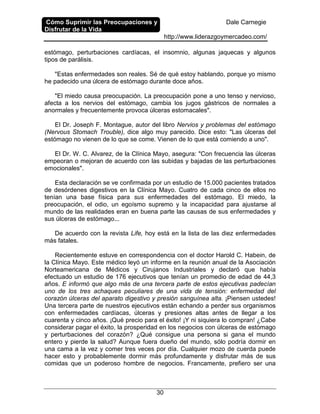 Cómo Suprimir las Preocupaciones y
Disfrutar de la Vida
Dale Carnegie
http://www.liderazgoymercadeo.com/
30
estómago, perturbaciones cardíacas, el insomnio, algunas jaquecas y algunos
tipos de parálisis.
"Estas enfermedades son reales. Sé de qué estoy hablando, porque yo mismo
he padecido una úlcera de estómago durante doce años.
"El miedo causa preocupación. La preocupación pone a uno tenso y nervioso,
afecta a los nervios del estómago, cambia los jugos gástricos de normales a
anormales y frecuentemente provoca úlceras estomacales".
El Dr. Joseph F. Montague, autor del libro Nervios y problemas del estómago
(Nervous Stomach Trouble), dice algo muy parecido. Dice esto: "Las úlceras del
estómago no vienen de lo que se come. Vienen de lo que está comiendo a uno".
El Dr. W. C. Alvarez, de la Clínica Mayo, asegura: "Con frecuencia las úlceras
empeoran o mejoran de acuerdo con las subidas y bajadas de las perturbaciones
emocionales".
Esta declaración se ve confirmada por un estudio de 15.000 pacientes tratados
de desórdenes digestivos en la Clínica Mayo. Cuatro de cada cinco de ellos no
tenían una base física para sus enfermedades del estómago. El miedo, la
preocupación, el odio, un egoísmo supremo y la incapacidad para ajustarse al
mundo de las realidades eran en buena parte las causas de sus enfermedades y
sus úlceras de estómago...
De acuerdo con la revista Life, hoy está en la lista de las diez enfermedades
más fatales.
Recientemente estuve en correspondencia con el doctor Harold C. Habein, de
la Clínica Mayo. Este médico leyó un informe en la reunión anual de la Asociación
Norteamericana de Médicos y Cirujanos Industriales y declaró que había
efectuado un estudio de 176 ejecutivos que tenían un promedio de edad de 44,3
años. E informó que algo más de una tercera parte de estos ejecutivas padecían
uno de los tres achaques peculiares de una vida de tensión: enfermedad del
corazón úlceras del aparato digestivo y presión sanguínea alta. ¡Piensen ustedes!
Una tercera parte de nuestros ejecutivos están echando a perder sus organismos
con enfermedades cardíacas, úlceras y presiones altas antes de llegar a los
cuarenta y cinco años. ¡Qué precio para el éxito! ¡Y ni siquiera lo compran! ¿Cabe
considerar pagar el éxito, la prosperidad en los negocios con úlceras de estómago
y perturbaciones del corazón? ¿Qué consigue una persona si gana el mundo
entero y pierde la salud? Aunque fuera dueño del mundo, sólo podría dormir en
una cama a la vez y comer tres veces por día. Cualquier mozo de cuerda puede
hacer esto y probablemente dormir más profundamente y disfrutar más de sus
comidas que un poderoso hombre de negocios. Francamente, prefiero ser una
 