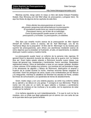 Cómo Suprimir las Preocupaciones y
Disfrutar de la Vida
Dale Carnegie
http://www.liderazgoymercadeo.com/
32
Mientras escribo, tengo sobre mi mesa un libro del doctor Edward Podolsky
titulado Stop Worrying and Get Well (Deje de preocuparse y póngase bien). He
aquí los títulos de algunos de los capítulos de este libro:
Cómo afectan las preocupaciones al corazón. La
alta presión sanguínea está alimentada por la preocupación.
El reumatismo puede tener por causa la preocupación.
Preocúpese menos, por el bien de su estómago.
Como la preocupación puede causar un resfrío. La
preocupación y la tiroides. La preocupación y la diabetes.
Otro libro que enseña mucho acerca de la preocupación es Man Against
Himself (El hombre contra si mismo), del Dr. Karl Menninger, uno de los
"hermanos Mayo de la psiquiatría". El libro del Dr. Menninger no da recetas para
suprimir las preocupaciones, pero ofrece una asombrosa revelación acerca de
cómo dejamos que la ansiedad, la frustración, el odio, el resentimiento, la rebelión
destruyan nuestro cuerpo y nuestra mente.
La preocupación puede hacer un enfermo de la persona más vigorosa. El
general Grant lo descubrió durante los últimos días de la guerra civil. La historia
dice así: Grant había estado sitiando a Richmond durante nueve meses. Las
tropas del general Lee, harapientas y hambrientas, fueron vencidas. Desertaban
regimientos enteros. Otros se dedicaban a rezar en sus carpas; gritaban, lloraban
y veían visiones. El fin estaba muy próximo. Los hombres de Lee prendieron fuego
a los almacenes de algodón y tabaco de Richmond, destruyeron el arsenal y
huyeron de la ciudad durante la noche, mientras enormes llamas rasgaban la
oscuridad. Grant los persiguió de cerca; acosó a los confederados por los flancos
y la retaguardia, mientras la caballería de Sheridan los atacaba de frente, cortaba
las líneas de comunicación y se apoderaba de trenes de abastecimiento.
Grant, medio ciego y con una violenta jaqueca, se sintió muy enfermo detrás
de su ejército y se detuvo en una granja. Y consigna en sus Memorias: "Pasé la
noche con mis pies en un baño de agua caliente y mostaza y poniéndome
emplastos de mostaza en las muñecas y la es palda, con la esperanza de estar
curado por la mañana".
A la mañana siguiente se curó instantáneamente., Y lo que lo curó no fue la
mostaza, sino un jinete que llegó galopando por el camino con una carta de Lee
en la que éste decía que quería rendirse.
 