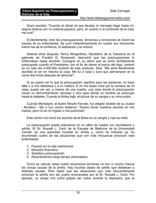 Cómo Suprimir las Preocupaciones y
Disfrutar de la Vida
Dale Carnegie
http://www.liderazgoymercadeo.com/
33
Grant escribió: "Cuando el oficial (el que llevaba el mensaje) llegó hasta mí,
seguía todavía con mi violenta jaqueca, pero, en cuanto vi el contenido de la nota,
me curé".
Evidentemente, eran las preocupaciones, tensiones y emociones de Grant las
causas de su enfermedad. Se curó instantáneamente en cuanto sus emociones
fueron las de la confianza, la realización y la victoria.
Setenta años después, Henry Morgenthau, Secretario de la Tesorería en el
gabinete de Franklin D. Roosevelt, descubrió que las preocupaciones lo
enfermaban hasta aturdirlo. Consigna en su diario que se sintió terriblemente
preocupado cuando el Presidente, con el fin de elevar el precio del trigo, compró
en un solo día 4.400.000 bushels de este producto. Dice: "Me sentí literalmente
aturdido al ver en marcha la cosa. Me fui a casa y tuve que permanecer en la
cama dos horas después de almorzar".
Si se quiere ver lo que la preocupación significa para las personas, no hace
falta ir a una biblioteca o a un médico. A mí me basta mirar por la ventana de mi
casa; puedo ver así, a menos de una cuadra, una casa donde la preocupación
causó un derrumbamiento nervioso y otra casa donde un hombre se preocupó
hasta la diabetes. Cuando la Bolsa bajó, el azúcar de su sangre y su orina subió.
Cuando Montaigne, el ilustre filósofo francés, fue elegido alcalde de su ciudad
- Burdeos - dijo a sus conciu dadanos: "Quiero tomar vuestros asuntos en mis
manos, pero no en mi hígado o mis pulmones".
Este vecino mío tomó los asuntos de la Bolsa en su sangre y casi se mató.
La preocupación puede colocamos en un sillón de ruedas con reumatismo y
artritis. El Dr. Russell L. Cecil, de la Escuela de Medicina de la Universidad
Cornell, es una autoridad mundial en artritis y, como he indicado ya, ha
enumerado cuatro de las situaciones que con más frecuencia provocan esta
enfermedad:
1. Fracaso en la vida matrimonial.
2. Desastre financiero.
3. Soledad y preocupación.
4. Resentimientos largo tiempo alimentados.
Como es natural, estas cuatro situaciones emotivas no son ni mucho menos
las únicas causas de la artritis. Hay muchas clases de artritis que obedecen a
distintas causas. Pero repito que las situaciones que más frecuentemente
provocan la artritis son las cuatro enumeradas por el Dr. Russell L. Cecil. Por
ejemplo, un amigo mío sufrió golpes tan rudos durante la depresión, que la
 