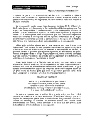 Cómo Suprimir las Preocupaciones y
Disfrutar de la Vida
Dale Carnegie
http://www.liderazgoymercadeo.com/
34
compañía de gas le cortó el suministro y el Banco dio por vencida la hipoteca
sobre su casa. Su mujer tuvo repentinamente un doloroso ataque de artritis y, a
pesar de las medicinas y los regímenes, la artritis continuó hasta que mejoró la
situación financiera.
La preocupación puede causar hasta las caries dentales. El Dr. William I. L.
McGonigle dijo en un informe ante la Asociación Dental Norteamericana que "las
emociones desagradables, como las causadas por la preocupación, el miedo, el
enfado... pueden trastornar el equilibrio del calcio en el organismo y originar las
caries". El Dr. McGonigle se refirió a un paciente que. tuvo una dentadura perfecta
hasta que comenzó a preocuparse ante la repentina enfermedad de su mujer.
Durante las tres semanas que duró la permanencia de la esposa en el hospital,
este hombre tuvo nueve caries. Eran caries causadas por la preocupación.
¿Han visto ustedes alguna vez a una persona con una tiroides muy
hiperactiva? Yo sí, y puedo decirles que personas así tiemblan y parecen alguien a
quien se ha dado un susto mortal. En realidad, a esto equivale tal estado. La
glándula tiroides, la glándula que regula el organismo, ha sido sacada de quicio.
Acelera el hígado y todo el cuerpo ruge furiosamente, como un horno con todos
sus tiros abiertos. Y si esto no se remedia con una operación o un tratamiento, la
víctima puede morir, puede "quemarse a sí misma".
Hace poco tiempo fui a Filadelfia con un amigo mío que padecía esta
enfermedad. Fuimos a ver a un famoso especialista, un médico que había estado
tratando esta clase de enfermedades desde hacía treinta y ocho años. Y ¿qué
consejo creen ustedes que colgaba de una pared de la sala de espera, escrito en
un gran cuadro de madera para que todos los pacientes pudieran verlo? Helo
aquí. Lo copié en el reverso de un sobre mientras esperábamos:
DESCANSO Y RECREO
Las fuerzas que más descansan y recrean son
una religión saludable, sueño, música y risas.
Tened fe en Dios, aprended a dormir bien,
amad la buena música y ved el lado divertido de la vida.
Y la salud y la felicidad serán vuestras.
La primera pregunta que el médico hizo a este amigo mío fue: "¿Qué
perturbación emocional le ha traído a este estado?" Advirtió a mi amigo que, si no
dejaba de preocuparse, podía tener complicaciones: irregularidades cardíacas,
úlceras de estómago o diabetes. El eminente médico dijo: "Todas estas
enfermedades son primas, primas carnales". Y es claro que son primas, pues
todas ellas son enfermedades de la preocupación.
 