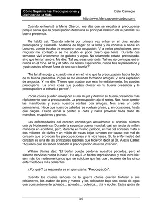 Cómo Suprimir las Preocupaciones y
Disfrutar de la Vida
Dale Carnegie
http://www.liderazgoymercadeo.com/
35
Cuando entrevisté a Merle Oberon, me dijo que se negaba a preocuparse
porque sabía que la preocupación destruiría su principal atractivo en la pantalla: su
buena presencia.
Me habló así: "Cuando intenté por primera vez entrar en el cine, estaba
preocupada y asustada. Acababa de llegar de la India y no conocía a nadie en
Londres, donde trataba de encontrar una ocupación. Vi a varios productores, pero
ninguno me contrató y se me acabó el poco dinero que tenía. Durante dos
semanas viví únicamente de galletas y agua. No solamente estaba preocupada,
sino que tenía hambre. Me dije: 'Tal vez seas una tonta. Tal vez no consigas entrar
nunca en el cine. Al fin y al cabo, no tienes experiencia, nunca has representado y
¿qué puedes ofrecer fuera de una cara bonita?'
"Me fui al espejo y, cuando me vi en él, vi lo que la preocupación había hecho
de mi buena presencia. Vi que se me estaban formando arrugas. Vi una expresión
de angustia. Y me dije: 'Tienes que acabar con esto inmediatamente. No puedes
preocuparte. La única cosa que puedes ofrecer es tu buena presencia y la
preocupación la echará a perder'."
Pocas cosas pueden envejecer a una mujer y destruir su buena presencia más
rápidamente que la preocupación. La preocupación aja el rostro. Nos hace apretar
las mandíbulas y surca nuestros rostros con arrugas. Nos crea un ceño
permanente. Hace que nuestros cabellos se vuelvan grises, y, en ocasiones, hasta
que caigan. Puede echar a perder el cutis y hasta provocar toda clase de
manchas, erupciones y granos.
Las enfermedades del corazón constituyen actualmente el criminal número
uno de Norteamérica. Durante la segunda guerra mundial, casi un tercio de millón
murieron en combate, pero, durante el mismo período, el mal del corazón mató a
dos millones de civiles y un millón de estas bajas tuvieron por causa ese mal de
corazón que provocan las preocupaciones y la vida tensa. Sí, la enfermedad del
corazón es una de las principales razones que hicieron decir al Dr. Alexis Carrel:
"Aquellos que no saben combatir la preocupación mueren jóvenes".
William James dijo: "El Señor puede perdonar nuestros pecados, pero el
sistema nervioso nunca lo hace". He aquí un hecho impresionante y casi increíble:
son más los norteamericanos que se suicidan que los que , mueren de las cinco
enfermedades más corrientes.
¿Por qué? La respuesta es en gran parte: "Preocupación".
Cuando los crueles señores de la guerra chinos querían torturar a sus
prisioneros, los ataban de pies y manos y los colocaban bajo una bolsa de agua
que constantemente goteaba... goteaba... goteaba... día y noche. Estas gotas de
 