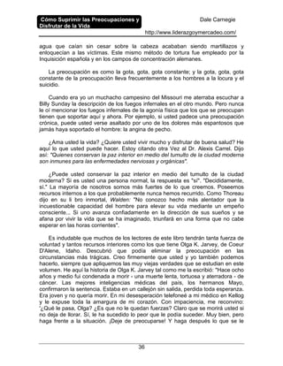 Cómo Suprimir las Preocupaciones y
Disfrutar de la Vida
Dale Carnegie
http://www.liderazgoymercadeo.com/
36
agua que caían sin cesar sobre la cabeza acababan siendo martillazos y
enloquecían a las víctimas. Este mismo método de tortura fue empleado por la
Inquisición española y en los campos de concentración alemanes.
La preocupación es como la gota, gota, gota constante; y la gota, gota, gota
constante de la preocupación lleva frecuentemente a los hombres a la locura y el
suicidio.
Cuando era yo un muchacho campesino del Missouri me aterraba escuchar a
Billy Sunday la descripción de los fuegos infernales en el otro mundo. Pero nunca
le oí mencionar los fuegos infernales de la agonía física que los que se preocupan
tienen que soportar aquí y ahora. Por ejemplo, si usted padece una preocupación
crónica, puede usted verse asaltado por uno de los dolores más espantosos que
jamás haya soportado el hombre: la angina de pecho.
¿Ama usted la vida? ¿Quiere usted vivir mucho y disfrutar de buena salud? He
aquí lo que usted puede hacer. Estoy citando otra Vez al Dr. Alexis Carrel. Dijo
así: "Quienes conservan la paz interior en medio del tumulto de la ciudad moderna
son inmunes para las enfermedades nerviosas y orgánicas".
¿Puede usted conservar la paz interior en medio del tumulto de la ciudad
moderna? Si es usted una persona normal, la respuesta es "sí". "Decididamente,
sí." La mayoría de nosotros somos más fuertes de lo que creemos. Poseemos
recursos internos a los que probablemente nunca hemos recurrido. Como Thoreau
dijo en su li bro inmortal, Walden: "No conozco hecho más alentador que la
incuestionable capacidad del hombre para elevar su vida mediante un empeño
consciente... Si uno avanza confiadamente en la dirección de sus sueños y se
afana por vivir la vida que se ha imaginado, triunfará en una forma que no cabe
esperar en las horas corrientes".
Es indudable que muchos de los lectores de este libro tendrán tanta fuerza de
voluntad y tantos recursos interiores como los que tiene Olga K. Jarvey, de Coeur
D'Alene, Idaho. Descubrió que podía eliminar la preocupación en las
circunstancias más trágicas. Creo firmemente que usted y yo también podemos
hacerlo, siempre que apliquemos las muy viejas verdades que se estudian en este
volumen. He aquí la historia de Olga K. Jarvey tal como me la escribió: "Hace ocho
años y medio fui condenada a morir - una muerte lenta, tortuosa y aterradora - de
cáncer. Las mejores inteligencias médicas del país, los hermanos Mayo,
confirmaron la sentencia. Estaba en un callejón sin salida, perdida toda esperanza.
Era joven y no quería morir. En mi desesperación telefoneé a mi médico en Kellog
y le expuse toda la amargura de mi corazón. Con impaciencia, me reconvino:
'¿Qué le pasa, Olga? ¿Es que no le quedan fuerzas? Claro que se morirá usted si
no deja de llorar. Sí, le ha sucedido lo peor que le podía suceder. Muy bien, pero
haga frente a la situación. ¡Deje de preocuparse! Y haga después lo que se le
 