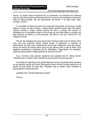 Cómo Suprimir las Preocupaciones y
Disfrutar de la Vida
Dale Carnegie
http://www.liderazgoymercadeo.com/
37
ocurra'. En aquel mismo momento hice un juramento, un juramento tan solemne
que las uñas se hundieron profundamente en mi carne y los escalofríos recorrieron
toda mi espina dorsal: 'No me preocuparé. No lloraré. Y si cabe hacer algo,
triunfaré. ¡Viviré!'
"La cantidad corriente de rayos X en casos tan avanzados, en los que no cabe
aplicar el radio, es diez minutos y medio diarios durante treinta días. Me dieron
catorce minutos y medio diarios durante 49 días y, aunque los huesos se
señalaban en mi escuálido cuerpo mo las rocas de una árida ladera y aunque mis
pies parecían de plomo, no me preocupé. ¡No lloré ni una vez! ¡Sonreí! Sí, me
obligué a sonreír.
"No soy tan estúpida que crea que la mera sonrisa pueda curar el cáncer. Pero
creo que una animosa actitud mental ayuda al organismo a combatir la
enfermedad. En todo caso, experimenté una de las milagrosas curas del cáncer.
Nunca he tenido tan buena salud como en los últimos años y esto lo debo a las
palabras combativas y retadoras del Dr. McCaffery: 'Haga frente a la situación.
¡Deje de preocuparse! Y haga después lo que se le ocurra.'"
Voy a terminar este capítulo repitiendo las palabras del Dr. Alexis Carrel:
"Aquellos que no saben cómo combatir la preocupación mueren jóvenes. "
Los fanáticos seguidores del profeta Mahoma tenían frecuentemente tatuados
en sus pechos versos del Corán. Me gustaría tatuar el título de este capítulo en el
pecho de todo lector de este libro: "Aquellos que no saben cómo combatir la
preocupación mueren jóvenes".
¿Estaba el Dr. Carrel hablando de usted?
Tal vez.
 