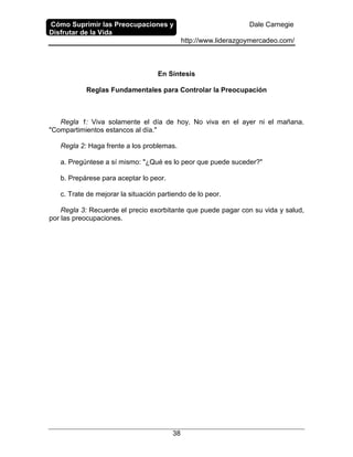 Cómo Suprimir las Preocupaciones y
Disfrutar de la Vida
Dale Carnegie
http://www.liderazgoymercadeo.com/
38
En Síntesis
Reglas Fundamentales para Controlar la Preocupación
Regla 1: Viva solamente el día de hoy. No viva en el ayer ni el mañana.
"Compartimientos estancos al día."
Regla 2: Haga frente a los problemas.
a. Pregúntese a sí mismo: "¿Qué es lo peor que puede suceder?"
b. Prepárese para aceptar lo peor.
c. Trate de mejorar la situación partiendo de lo peor.
Regla 3: Recuerde el precio exorbitante que puede pagar con su vida y salud,
por las preocupaciones.
 