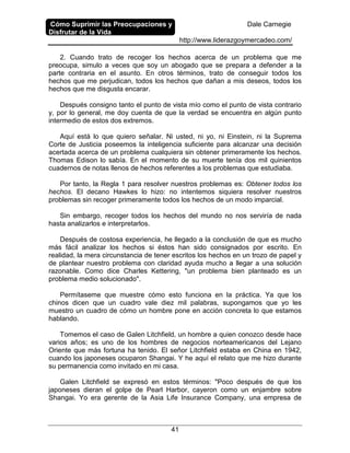 Cómo Suprimir las Preocupaciones y
Disfrutar de la Vida
Dale Carnegie
http://www.liderazgoymercadeo.com/
41
2. Cuando trato de recoger los hechos acerca de un problema que me
preocupa, simulo a veces que soy un abogado que se prepara a defender a la
parte contraria en el asunto. En otros términos, trato de conseguir todos los
hechos que me perjudican, todos los hechos que dañan a mis deseos, todos los
hechos que me disgusta encarar.
Después consigno tanto el punto de vista mío como el punto de vista contrario
y, por lo general, me doy cuenta de que la verdad se encuentra en algún punto
intermedio de estos dos extremos.
Aquí está lo que quiero señalar. Ni usted, ni yo, ni Einstein, ni la Suprema
Corte de Justicia poseemos la inteligencia suficiente para alcanzar una decisión
acertada acerca de un problema cualquiera sin obtener primeramente los hechos.
Thomas Edison lo sabía. En el momento de su muerte tenía dos mil quinientos
cuadernos de notas llenos de hechos referentes a los problemas que estudiaba.
Por tanto, la Regla 1 para resolver nuestros problemas es: Obtener todos los
hechos. El decano Hawkes lo hizo: no intentemos siquiera resolver nuestros
problemas sin recoger primeramente todos los hechos de un modo imparcial.
Sin embargo, recoger todos los hechos del mundo no nos serviría de nada
hasta analizarlos e interpretarlos.
Después de costosa experiencia, he llegado a la conclusión de que es mucho
más fácil analizar los hechos si éstos han sido consignados por escrito. En
realidad, la mera circunstancia de tener escritos los hechos en un trozo de papel y
de plantear nuestro problema con claridad ayuda mucho a llegar a una solución
razonable. Como dice Charles Kettering, "un problema bien planteado es un
problema medio solucionado".
Permítaseme que muestre cómo esto funciona en la práctica. Ya que los
chinos dicen que un cuadro vale diez mil palabras, supongamos que yo les
muestro un cuadro de cómo un hombre pone en acción concreta lo que estamos
hablando.
Tomemos el caso de Galen Litchfield, un hombre a quien conozco desde hace
varios años; es uno de los hombres de negocios norteamericanos del Lejano
Oriente que más fortuna ha tenido. El señor Litchfield estaba en China en 1942,
cuando los japoneses ocuparon Shangai. Y he aquí el relato que me hizo durante
su permanencia como invitado en mi casa.
Galen Litchfield se expresó en estos términos: "Poco después de que los
japoneses dieran el golpe de Pearl Harbor, cayeron como un enjambre sobre
Shangai. Yo era gerente de la Asia Life Insurance Company, una empresa de
 