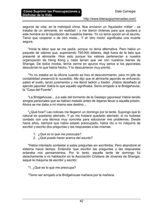 Cómo Suprimir las Preocupaciones y
Disfrutar de la Vida
Dale Carnegie
http://www.liderazgoymercadeo.com/
42
seguros de vida, en la metrópoli china. Nos enviaron un 'liquidador militar' - se
trataba de un almirante, en realidad - y me dieron órdenes para que ayudara a
este hombre en la liquidación de nuestros bienes. Yo no tenía opción en el asunto.
Tenía que cooperar o de otro modo... Y el 'otro modo' significaba una muerte
segura.
"Inicié la labor que se me pedía, porque no tenía alternativa. Pero había un
paquete de valores que, suponiendo 750.000 dólares, dejé fuera de la lista que
presenté al almirante. Hice esto porque los valores pertenecían a nuestra
organización de Hong Kong y nada tenían que ver con nuestros bienes de
Shangai. De todos modos, temía verme en apuros muy serios si los japoneses
descubrían lo que había hecho. Y lo descubrieron muy pronto.
"Yo no estaba en la oficina cuando se hizo el descubrimiento, pero mi jefe de
contabilidad presenció lo sucedido. Me dijo que el almirante japonés se enfureció,
pateó el suelo, lanzó juramentos y me llamó ladrón y traidor. ¡Había desafiado al
ejército japonés! Sabía lo que aquello significaba. Sería arrojado a la Bridgehouse,
la "Casa del Puente".
"La Bridgehouse... ¡La sala del tormento de la Gestapo japonesa! Había tenido
amigos personales que se habían matado antes de dejarse llevar a aquella prisión.
Ahora se me daba a mí mismo ese destino...
"¿Qué hice? Las noticias me llegaron un domingo por la tarde. Supongo que lo
natural es quedarse aterrado. Y yo me hubiera quedado aterrado, si no hubiese
contado con una técnica muy concreta para solucionar mis problemas. Desde
hacia años, siempre que había estado preocupado, había ido a mi máquina de
escribir y escrito dos preguntas y las respuestas a las mismas:
1. ¿Qué es lo que me preocupa?
2. ¿Qué puedo hacer acerca del asunto?
"Había intentado contestar a estas preguntas sin escribirlas. Pero abandoné el
sistema hacía tiempo. Entendía 'que escribir las preguntas y las respuestas
aclaraba mis pensamientos. Por lo tanto, aquella tarde de domingo fui
derechamente a mi habitación en la Asociación Cristiana de Jóvenes de Shangai,
saqué la máquina de escribir y escribí:
"1. ¿Qué es lo que me preocupa?
"Temo ser arrojado a la Bridgehouse mañana por la mañana.
 