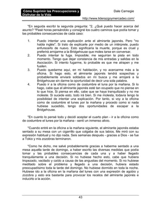 Cómo Suprimir las Preocupaciones y
Disfrutar de la Vida
Dale Carnegie
http://www.liderazgoymercadeo.com/
43
"En seguida escribí la segunda pregunta: "2. ¿Qué puedo hacer acerca del
asunto? "Pasé horas pensándolo y consigné los cuatro caminos que podía tomar y
las probables consecuencias de cada caso:
1. Puedo intentar una explicación ante el almirante japonés. Pero "no
habla inglés". Si trato de explicarle por medio de un intérprete, puedo
enfurecerlo de nuevo. Esto significaría la muerte, porque es cruel y
preferirá arrojarme a la Bridgehouse que moles tarse en conversar.
2. Puedo intentar la fuga. Imposible; me seguirían la pista en todo
momento. Tengo que dejar constancia de mis entradas y salidas en la
Asociación. Si intento fugarme, lo probable es que me atrapen y me
fusilen.
3. Puedo quedarme aquí, en mi habitación, y no acercarme más a la
oficina. Si hago esto, el almirante japonés tendrá sospechas y
probablemente enviará soldados en mi busca y me arrojará a la
Bridgehouse sin darme la oportunidad de decir una sola palabra.
4. Puedo ir a la oficina como de costumbre el luna por la mañana. Si lo
hago, cabe que el almirante japonés esté tan ocupado que no piense en
lo que hice. Si piensa en ello, cabe que se haya tranquilizado y no me
moleste. Si sucede esto, todo irá bien. Si me molesta, todavía tengo la
posibilidad de intentar una explicación. Por tanto, si voy a la oficina
como de costumbre el lunes por la mañana y procedo como si nada
hubiese sucedido, tengo dos oportunidades de escapar a la
Bridgehouse.
"En cuanto lo pensé todo y decidí aceptar el cuarto plan - ir a la oficina como
de costumbre el lunes por la mañana - sentí un inmenso alivio.
''Cuando entré en la oficina a la mañana siguiente, el almirante japonés estaba
sentado a su mesa con un cigarrillo que colgaba de sus labios. Me miró con su
expresión habitual y no dijo nada. Seis semanas después - gracias a Dios - se fue
a Tokio y mis zozobras terminaron.
"Como he dicho, me salvé probablemente gracias a haberme sentado a una
mesa aquella tarde de domingo, a haber escrito las diversas medidas que podía
tomar y las probables consecuencias de cada una y a haber llegado
tranquilamente a una decisión. Si no hubiese hecho esto, cabe que hubiera
tropezado, vacilado y caído a causa de las angustias del momento. Si no hubiese
meditado sobre el problema y llegado a una decisión, hubiera estado
preocupadísimo toda la tarde del domingo. No hubiese dormido en toda la noche.
Hubiese ido a la oficina en la mañana del lunes con una expresión de agobio y
zozobra y esto era bastante para provocar los recelos del almirante japonés e
inducirlo a la acción.
 