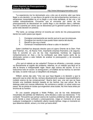 Cómo Suprimir las Preocupaciones y
Disfrutar de la Vida
Dale Carnegie
http://www.liderazgoymercadeo.com/
44
"La experiencia me ha demostrado una y otra vez el enorme valor que tiene
llegar a una decisión. Lo que lleva a la gente a los derrumbamientos nerviosos y a
situaciones insoportables es el no llegar a una meta señalada, el dar una y mil
vueltas enloquecedoras. Encuentro que el cincuenta por ciento de mis
preocupaciones se desvanecen en cuanto llego a una decisión clara y definida;
hay otro cuarenta por ciento que se desvanece por lo general cuando comienzo a
poner esta decisión en práctica.
"Por tanto, yo consigo eliminar el noventa por ciento de mis preocupaciones
dando los cuatro pasos que siguen:
1. Consignar precisamente por escrito qué es lo que me preocupa.
2. Consignar por escrito lo que puedo hacer acerca del asunto.
3. Decidir lo que voy a hacer.
4. Comenzar inmediatamente a llevar a cabo mi decisión."
Galen Litchfield fue después director para el Lejano Oriente de la Starr, Park
and Freeman, Inc., de Nueva York, importante empresa financiera y de seguros.
Esto lo convirtió en uno de los más importantes hombres de negocios
norteamericanos en Asia y me ha confesado que debe buena parte de su
afortunada carrera a este método de analizar la preocupación y de encararla
decididamente.
¿Por qué el método es tan soberbio? Porque es eficiente y concreto, porque
va directamente al cogollo del problema. Ademas, es un método que lleva en lo
alto la tercera e indispensable regla: Hacer algo acerca del asunto. Si no lo
traducimos todo en acción, la averiguación y el análisis de los hechos no servirán
de nada, no serán más que un despilfarro de energías.
William James dijo esto: "Una vez que haya llegado a la decisión y que la
ejecución sea la orden del día, rechace absolutamente cualquier responsabilidad o
cuidado acerca de las consecuencias". Quería decir que, una vez que se haya
tomado una meditada decisión basada en los hechos, hay que actuar. No se
detenga usted con nuevas reflexiones. No comience a vacilar y a volver sobre sus
pasos. No se pierda en dudas que engendran otras dudas. No mire hacia atrás por
encima de su hombro.
En una ocasión pregunté a Waite Phillips, uno de los más destacados
industriales del petróleo de Oklahoma, cómo llevaba a cabo sus decisiones. Y me
contestó: "Encuentro que pensar acerca de nuestros problemas más allá de cierto
punto tiende a crear confusión y preocupaciones. Llega un momento en el que
cualquier investigación o meditación ulterior resulta dañosa. Llega un momento en
que debemos decidir, actuar y no mirar ya hacia atrás".
 