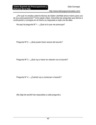 Cómo Suprimir las Preocupaciones y
Disfrutar de la Vida
Dale Carnegie
http://www.liderazgoymercadeo.com/
45
¿Por qué no emplea usted la técnica de Galen Litchfield ahora mismo para una
de sus preocupaciones? Tome papel y lápiz, transcriba las preguntas que damos a
continuación y consigne en el mismo su respuesta a cada una de ellas.
He aquí la pregunta Nº 1. - ¿Qué es lo que me preocupa?
Pregunta Nº 2. - ¿Qué puedo hacer acerca del asunto?
Pregunta Nº 3. - ¿Qué voy a hacer en relación con el asunto?
Pregunta N° 4. - ¿Cuándo voy a comenzar a hacerlo?
(No deje de escribir las respuestas a cada pregunta.)
 