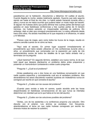 Cómo Suprimir las Preocupaciones y
Disfrutar de la Vida
Dale Carnegie
http://www.liderazgoymercadeo.com/
47
paseábamos por la habitación, discutíamos y dábamos mil vueltas al asunto.
Cuando llegaba la noche, estaba totalmente agotado. Suponía que esto seguiría
siendo así hasta el final de mis días. Lo había estado haciendo durante años y
años y nunca se me había ocurrido que pudiera haber un modo mejor de hacerlo.
Si alguien me hubiese dicho que podía eliminar tres cuartas partes del tiempo que
gastaba en esas fastidiosas conferencias y tres cuartas partes de mi tensión
nerviosa, me hubiera parecido un irresponsable optimista de poltrona. Sin
embargo, ideé un plan que consiguió precisamente eso. Lo estoy utilizando desde
hace ocho años. Ha obrado maravillas en lo que respecta a mi eficiencia, mi salud
y mi felicidad.
"Parece cosa de magia, pero como todos los trucos de la magia, resulta en
extremo sencilla cuando se ve cómo se hace.
"Aquí está el secreto. En primer lugar suspendí inmediatamente el
procedimiento que había estado utilizando en mis conferencias durante años y
años, un procedimiento que comenzaba con la exposición por parte de mis
cariacontecidos socios de todos los detalles de lo que había andado mal y
terminaba con la pregunta:
'¿Qué haremos?' En segundo término, establecí una nueva norma, la de que
todo aquel que deseara plantearme un problema debía antes prepararse y
presentar un memorándum contestando a estas cuatro preguntas:
"Pregunta 1: ¿Cuál es el problema?
(Antes pasábamos una o dos horas en una fastidiosa conversación sin que
nadie supiera específica y concretamente cuál era el verdadero problema. Nos
devanábamos los sesos discutiendo nuestras zozobras sin molestarnos nunca en
consignar por escrito en qué consistía el asunto)”
"Pregunta 2: ¿Cuáles son las causas del problema?
(Cuando paso revista a toda mi carrera, quedo aturdido ante las horas
desperdiciadas en fastidiosas conversaciones en las que nunca se intentaba
determinar con claridad qué es lo que había en la raíz del asunto)
"Pregunta 3: ¿Cuáles son las soluciones posibles del problema?
"(Antes, uno de los asistentes a la conferencia proponía una solución. Otro
discutía con el anterior. Los ánimos se excitaban. Con frecuencia,
abandonábamos el tema sin que nadie hubiese consignado por escrito los
diversos modos de resolver la cuestión)
 