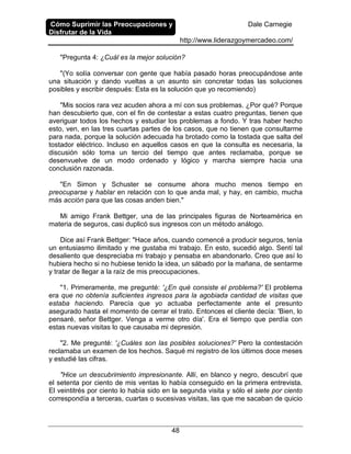 Cómo Suprimir las Preocupaciones y
Disfrutar de la Vida
Dale Carnegie
http://www.liderazgoymercadeo.com/
48
"Pregunta 4: ¿Cuál es la mejor solución?
"(Yo solía conversar con gente que había pasado horas preocupándose ante
una situación y dando vueltas a un asunto sin concretar todas las soluciones
posibles y escribir después: Esta es la solución que yo recomiendo)
"Mis socios rara vez acuden ahora a mí con sus problemas. ¿Por qué? Porque
han descubierto que, con el fin de contestar a estas cuatro preguntas, tienen que
averiguar todos los hechos y estudiar los problemas a fondo. Y tras haber hecho
esto, ven, en las tres cuartas partes de los casos, que no tienen que consultarme
para nada, porque la solución adecuada ha brotado como la tostada que salta del
tostador eléctrico. Incluso en aquellos casos en que la consulta es necesaria, la
discusión sólo toma un tercio del tiempo que antes reclamaba, porque se
desenvuelve de un modo ordenado y lógico y marcha siempre hacia una
conclusión razonada.
"En Simon y Schuster se consume ahora mucho menos tiempo en
preocuparse y hablar en relación con lo que anda mal, y hay, en cambio, mucha
más acción para que las cosas anden bien."
Mi amigo Frank Bettger, una de las principales figuras de Norteamérica en
materia de seguros, casi duplicó sus ingresos con un método análogo.
Dice así Frank Bettger: "Hace años, cuando comencé a producir seguros, tenía
un entusiasmo ilimitado y me gustaba mi trabajo. En esto, sucedió algo. Sentí tal
desaliento que despreciaba mi trabajo y pensaba en abandonarlo. Creo que así lo
hubiera hecho si no hubiese tenido la idea, un sábado por la mañana, de sentarme
y tratar de llegar a la raíz de mis preocupaciones.
"1. Primeramente, me pregunté: '¿En qué consiste el problema?' El problema
era que no obtenía suficientes ingresos para la agobiada cantidad de visitas que
estaba haciendo. Parecía que yo actuaba perfectamente ante el presunto
asegurado hasta el momento de cerrar el trato. Entonces el cliente decía: 'Bien, lo
pensaré, señor Bettger. Venga a verme otro día'. Era el tiempo que perdía con
estas nuevas visitas lo que causaba mi depresión.
"2. Me pregunté: '¿Cuáles son las posibles soluciones?' Pero la contestación
reclamaba un examen de los hechos. Saqué mi registro de los últimos doce meses
y estudié las cifras.
"Hice un descubrimiento impresionante. Allí, en blanco y negro, descubrí que
el setenta por ciento de mis ventas lo había conseguido en la primera entrevista.
El veintitrés por ciento lo había sido en la segunda visita y sólo el siete por ciento
correspondía a terceras, cuartas o sucesivas visitas, las que me sacaban de quicio
 