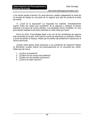 Cómo Suprimir las Preocupaciones y
Disfrutar de la Vida
Dale Carnegie
http://www.liderazgoymercadeo.com/
49
y me hacían perder el tiempo. En otros términos, estaba malgastando la mitad de
mi jornada de trabajo en una parte de mi negocio que sólo me producía el siete
por ciento.
"3. '¿Cuál es la respuesta?' La respuesta fue evidente. Inmediatamente
suprimí todas las visitas que excedieran de la segunda y dediqué el tiempo
sobrante a la busca de nuevos clientes. Los resultados fueron increíbles. En muy
poco tiempo dupliqué el provecho obtenido en cada visita que hacía."
Como he dicho, Frank Bettger llegó a ser uno de los vendedores de seguros
más conocidos en el país. Pero estuvo a punto de abandonar su profesión. Estuvo
a punto de admitir su fracaso. Hasta que el análisis del problema lo impulsó por el
camino del triunfo.
¿Puede usted aplicar estas preguntas a sus problemas de negocios? Repito
mi afirmación: pueden reducir sus preocupaciones en un cincuenta por ciento.
Helas aquí de nuevo:
1. ¿Cuál es el problema?
2. ¿Cuáles son las causas del problema?
3. ¿Cuáles son las posibles soluciones?
4. ¿Cuál es la mejor solución?
 
