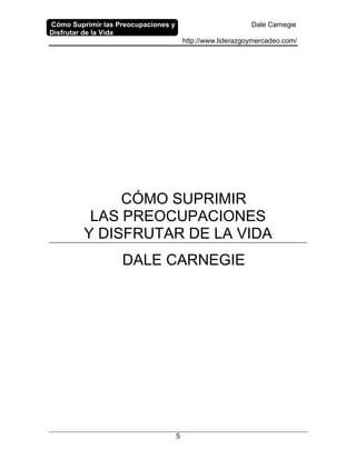 Cómo Suprimir las Preocupaciones y
Disfrutar de la Vida
Dale Carnegie
http://www.liderazgoymercadeo.com/
5
CÓMO SUPRIMIR
LAS PREOCUPACIONES
Y DISFRUTAR DE LA VIDA
DALE CARNEGIE
 