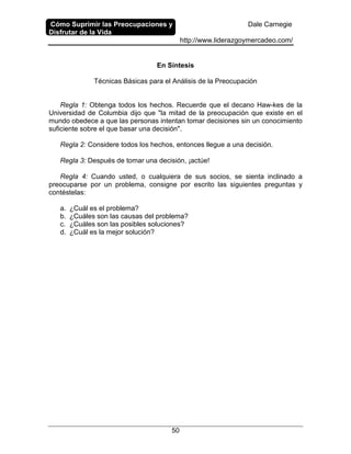 Cómo Suprimir las Preocupaciones y
Disfrutar de la Vida
Dale Carnegie
http://www.liderazgoymercadeo.com/
50
En Síntesis
Técnicas Básicas para el Análisis de la Preocupación
Regla 1: Obtenga todos los hechos. Recuerde que el decano Haw-kes de la
Universidad de Columbia dijo que "la mitad de la preocupación que existe en el
mundo obedece a que las personas intentan tomar decisiones sin un conocimiento
suficiente sobre el que basar una decisión".
Regla 2: Considere todos los hechos, entonces llegue a una decisión.
Regla 3: Después de tomar una decisión, ¡actúe!
Regla 4: Cuando usted, o cualquiera de sus socios, se sienta inclinado a
preocuparse por un problema, consigne por escrito las siguientes preguntas y
contéstelas:
a. ¿Cuál es el problema?
b. ¿Cuáles son las causas del problema?
c. ¿Cuáles son las posibles soluciones?
d. ¿Cuál es la mejor solución?
 